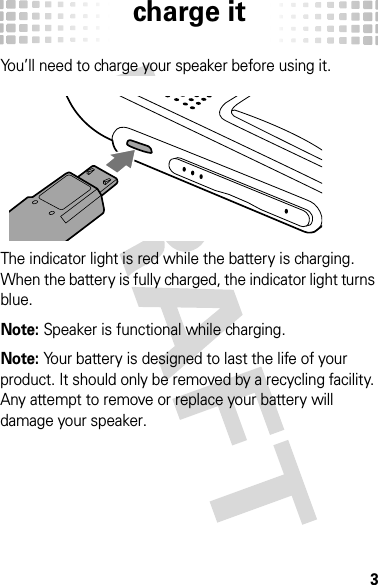 charge it3charge i tYou’ll need to charge your speaker before using it.The indicator light is red while the battery is charging. When the battery is fully charged, the indicator light turns blue.Note: Speaker is functional while charging.Note: Your battery is designed to last the life of your product. It should only be removed by a recycling facility. Any attempt to remove or replace your battery will damage your speaker.