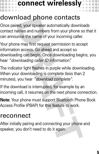 connect wirelessly5download phone contactsOnce paired, your speaker automatically downloads contact names and numbers from your phone so that it can announce the name of your incoming caller.Your phone may first request permission to accept information access. Go ahead and accept so downloading can begin. Once downloading begins, you hear “downloading caller ID information”.The indicator light flashes in purple while downloading. When your downloading is complete (less than 2 minutes), you hear “download complete”. If the download is interrupted, for example by an incoming call, it resumes on the next phone connection.Note: Your phone must support Bluetooth Phone Book Access Profile (PBAP) for this feature to work.reconnectAfter initially pairing and connecting your phone and speaker, you don’t need to do it again.