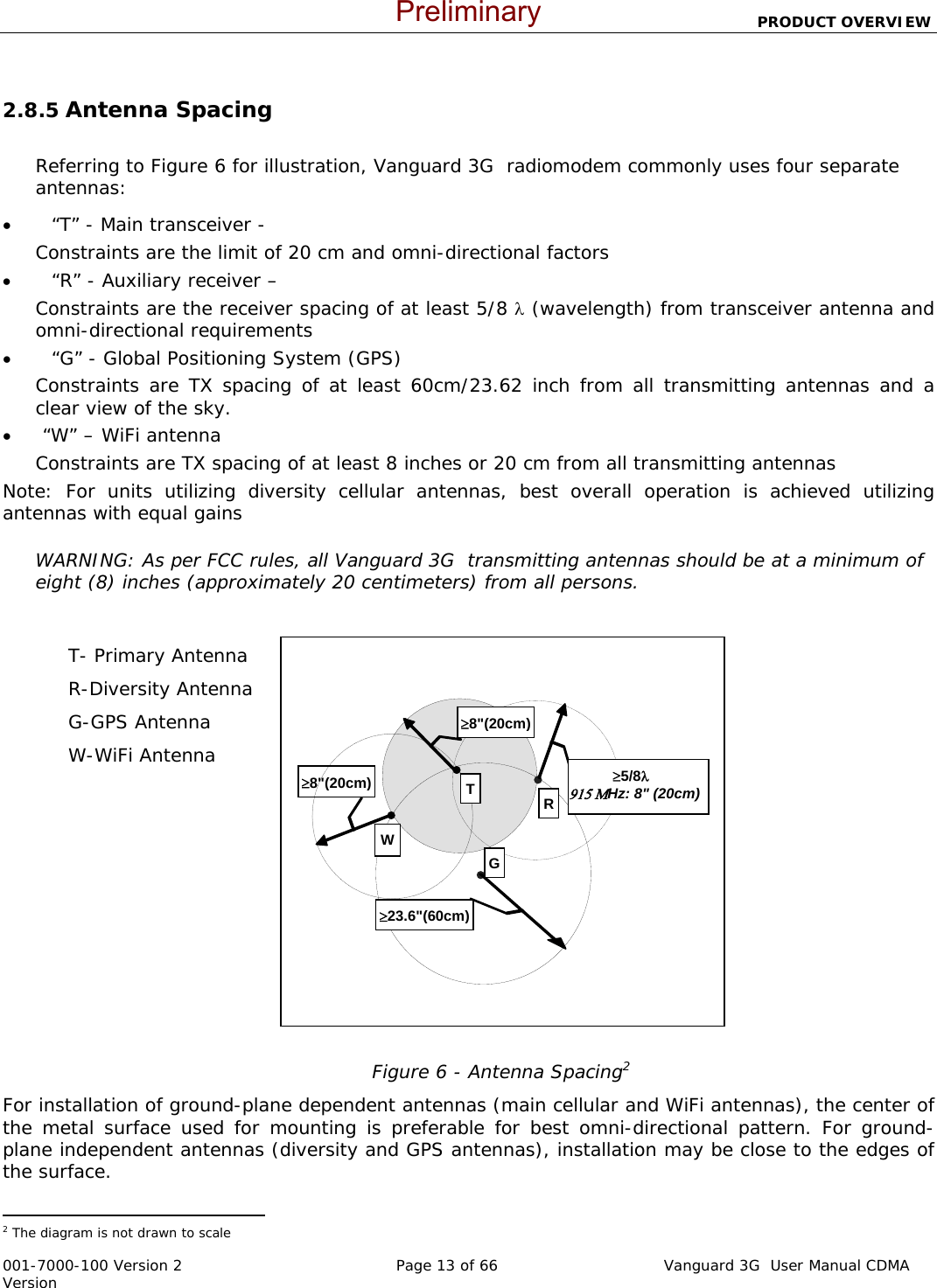                          PRODUCT OVERVIEW  001-7000-100 Version 2       Page 13 of 66       Vanguard 3G  User Manual CDMA Version WR≥23.6&quot;(60cm)G≥8&quot;(20cm)≥8&quot;(20cm)            ≥5/8λ                915 ΜHz: 8&quot; (20cm) T 2.8.5 Antenna Spacing  Referring to Figure 6 for illustration, Vanguard 3G  radiomodem commonly uses four separate antennas: •         “T” - Main transceiver -  Constraints are the limit of 20 cm and omni-directional factors  •         “R” - Auxiliary receiver –  Constraints are the receiver spacing of at least 5/8 λ (wavelength) from transceiver antenna and omni-directional requirements  •         “G” - Global Positioning System (GPS) Constraints are TX spacing of at least 60cm/23.62 inch from all transmitting antennas and a clear view of the sky.  •       “W” – WiFi antenna Constraints are TX spacing of at least 8 inches or 20 cm from all transmitting antennas  Note: For units utilizing diversity cellular antennas, best overall operation is achieved utilizing antennas with equal gains  WARNING: As per FCC rules, all Vanguard 3G  transmitting antennas should be at a minimum of eight (8) inches (approximately 20 centimeters) from all persons.   T- Primary Antenna R-Diversity Antenna G-GPS Antenna W-WiFi Antenna               Figure 6 - Antenna Spacing2 For installation of ground-plane dependent antennas (main cellular and WiFi antennas), the center of the metal surface used for mounting is preferable for best omni-directional pattern. For ground-plane independent antennas (diversity and GPS antennas), installation may be close to the edges of the surface.                                                   2 The diagram is not drawn to scale  Preliminary