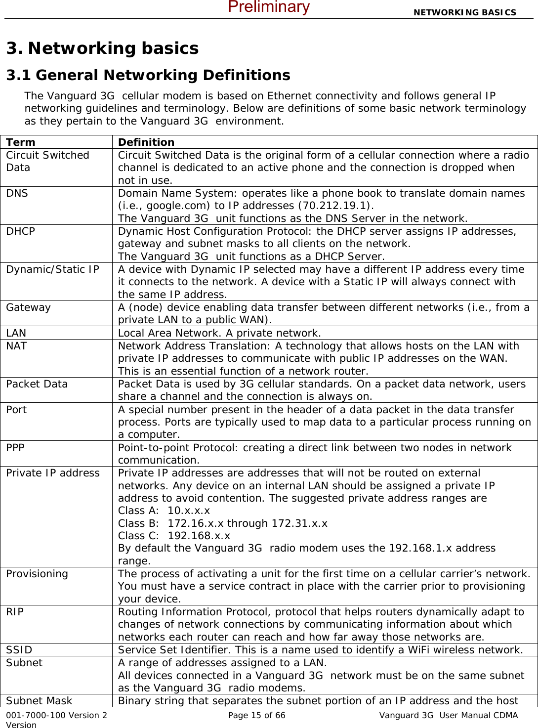                         NETWORKING BASICS  001-7000-100 Version 2       Page 15 of 66       Vanguard 3G  User Manual CDMA Version 3. Networking basics 3.1 General Networking Definitions The Vanguard 3G  cellular modem is based on Ethernet connectivity and follows general IP networking guidelines and terminology. Below are definitions of some basic network terminology as they pertain to the Vanguard 3G  environment.   Term Definition Circuit Switched Data  Circuit Switched Data is the original form of a cellular connection where a radio channel is dedicated to an active phone and the connection is dropped when not in use.   DNS  Domain Name System: operates like a phone book to translate domain names (i.e., google.com) to IP addresses (70.212.19.1).  The Vanguard 3G  unit functions as the DNS Server in the network. DHCP  Dynamic Host Configuration Protocol: the DHCP server assigns IP addresses, gateway and subnet masks to all clients on the network. The Vanguard 3G  unit functions as a DHCP Server. Dynamic/Static IP  A device with Dynamic IP selected may have a different IP address every time it connects to the network. A device with a Static IP will always connect with the same IP address. Gateway  A (node) device enabling data transfer between different networks (i.e., from a private LAN to a public WAN). LAN  Local Area Network. A private network. NAT  Network Address Translation: A technology that allows hosts on the LAN with private IP addresses to communicate with public IP addresses on the WAN.  This is an essential function of a network router. Packet Data  Packet Data is used by 3G cellular standards. On a packet data network, users share a channel and the connection is always on.   Port  A special number present in the header of a data packet in the data transfer process. Ports are typically used to map data to a particular process running on a computer. PPP  Point-to-point Protocol: creating a direct link between two nodes in network communication. Private IP address  Private IP addresses are addresses that will not be routed on external networks. Any device on an internal LAN should be assigned a private IP address to avoid contention. The suggested private address ranges are Class A:  10.x.x.x Class B:  172.16.x.x through 172.31.x.x Class C:  192.168.x.x By default the Vanguard 3G  radio modem uses the 192.168.1.x address range. Provisioning  The process of activating a unit for the first time on a cellular carrier’s network.  You must have a service contract in place with the carrier prior to provisioning your device.   RIP  Routing Information Protocol, protocol that helps routers dynamically adapt to changes of network connections by communicating information about which networks each router can reach and how far away those networks are. SSID  Service Set Identifier. This is a name used to identify a WiFi wireless network. Subnet  A range of addresses assigned to a LAN.  All devices connected in a Vanguard 3G  network must be on the same subnet as the Vanguard 3G  radio modems. Subnet Mask  Binary string that separates the subnet portion of an IP address and the host Preliminary