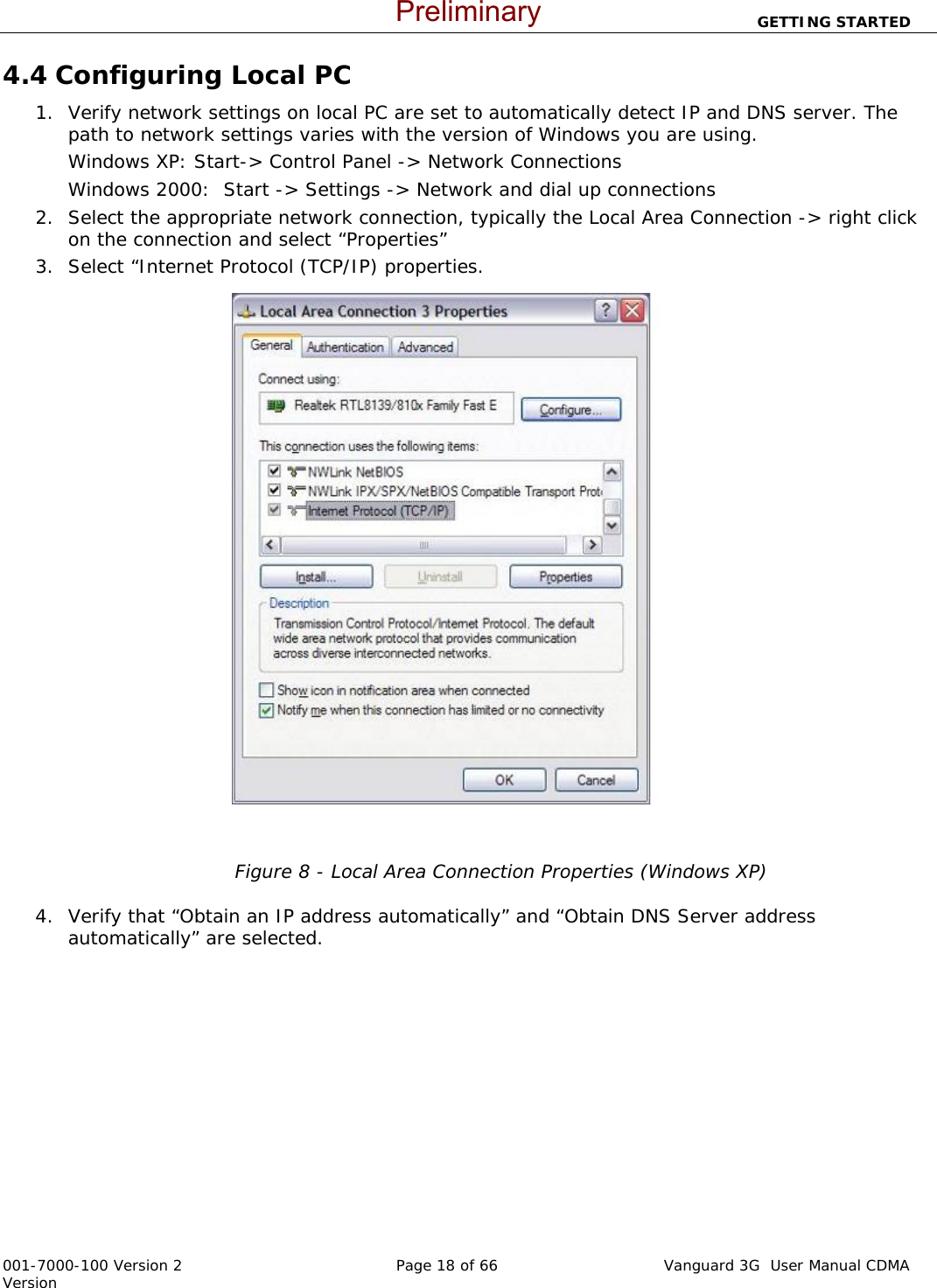                          GETTING STARTED  001-7000-100 Version 2       Page 18 of 66       Vanguard 3G  User Manual CDMA Version 4.4 Configuring Local PC  1. Verify network settings on local PC are set to automatically detect IP and DNS server. The path to network settings varies with the version of Windows you are using.   Windows XP: Start-&gt; Control Panel -&gt; Network Connections  Windows 2000:  Start -&gt; Settings -&gt; Network and dial up connections 2. Select the appropriate network connection, typically the Local Area Connection -&gt; right click on the connection and select “Properties” 3. Select “Internet Protocol (TCP/IP) properties.      Figure 8 - Local Area Connection Properties (Windows XP)  4. Verify that “Obtain an IP address automatically” and “Obtain DNS Server address automatically” are selected.     Preliminary