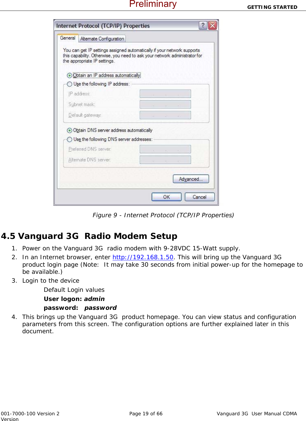                          GETTING STARTED  001-7000-100 Version 2       Page 19 of 66       Vanguard 3G  User Manual CDMA Version   Figure 9 - Internet Protocol (TCP/IP Properties)  4.5 Vanguard 3G  Radio Modem Setup 1. Power on the Vanguard 3G  radio modem with 9-28VDC 15-Watt supply.   2. In an Internet browser, enter http://192.168.1.50. This will bring up the Vanguard 3G  product login page (Note:  It may take 30 seconds from initial power-up for the homepage to be available.)  3. Login to the device Default Login values User logon: admin  password:   password 4. This brings up the Vanguard 3G  product homepage. You can view status and configuration parameters from this screen. The configuration options are further explained later in this document.     Preliminary