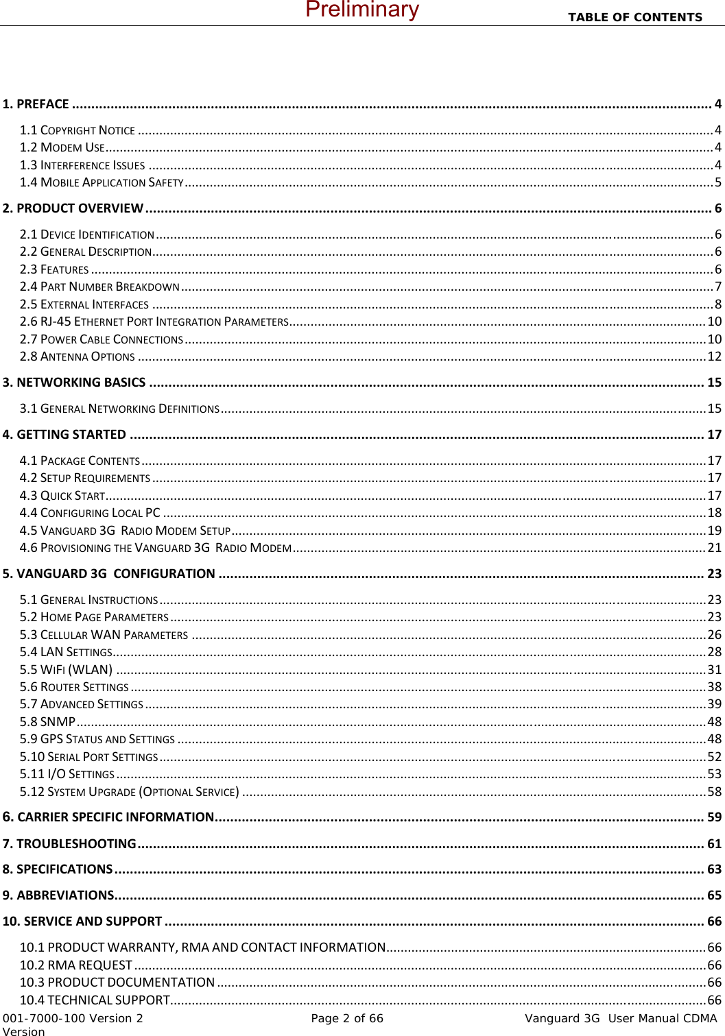                                                                          TABLE OF CONTENTS   001-7000-100 Version 2       Page 2 of 66              Vanguard 3G  User Manual CDMA Version  1.PREFACE......................................................................................................................................................................41.1COPYRIGHTNOTICE................................................................................................................................................................41.2MODEMUSE.........................................................................................................................................................................41.3INTERFERENCEISSUES.............................................................................................................................................................41.4MOBILEAPPLICATIONSAFETY...................................................................................................................................................52.PRODUCTOVERVIEW...................................................................................................................................................62.1DEVICEIDENTIFICATION...........................................................................................................................................................62.2GENERALDESCRIPTION............................................................................................................................................................62.3FEATURES.............................................................................................................................................................................62.4PARTNUMBERBREAKDOWN....................................................................................................................................................72.5EXTERNALINTERFACES............................................................................................................................................................82.6RJ‐45ETHERNETPORTINTEGRATIONPARAMETERS....................................................................................................................102.7POWERCABLECONNECTIONS.................................................................................................................................................102.8ANTENNAOPTIONS..............................................................................................................................................................123.NETWORKINGBASICS................................................................................................................................................153.1GENERALNETWORKINGDEFINITIONS.......................................................................................................................................154.GETTINGSTARTED.....................................................................................................................................................174.1PACKAGECONTENTS.............................................................................................................................................................174.2SETUPREQUIREMENTS..........................................................................................................................................................174.3QUICKSTART.......................................................................................................................................................................174.4CONFIGURINGLOCALPC.......................................................................................................................................................184.5VANGUARD3GRADIOMODEMSETUP....................................................................................................................................194.6PROVISIONINGTHEVANGUARD3GRADIOMODEM...................................................................................................................215.VANGUARD3GCONFIGURATION..............................................................................................................................235.1GENERALINSTRUCTIONS........................................................................................................................................................235.2HOMEPAGEPARAMETERS.....................................................................................................................................................235.3CELLULARWANPARAMETERS...............................................................................................................................................265.4LANSETTINGS.....................................................................................................................................................................285.5WIFI(WLAN)....................................................................................................................................................................315.6ROUTERSETTINGS................................................................................................................................................................385.7ADVANCEDSETTINGS............................................................................................................................................................395.8SNMP...............................................................................................................................................................................485.9GPSSTATUSANDSETTINGS...................................................................................................................................................485.10SERIALPORTSETTINGS........................................................................................................................................................525.11I/OSETTINGS....................................................................................................................................................................535.12SYSTEMUPGRADE(OPTIONALSERVICE).................................................................................................................................586.CARRIERSPECIFICINFORMATION...............................................................................................................................597.TROUBLESHOOTING...................................................................................................................................................618.SPECIFICATIONS.........................................................................................................................................................639.ABBREVIATIONS.........................................................................................................................................................6510.SERVICEANDSUPPORT............................................................................................................................................6610.1PRODUCTWARRANTY,RMAANDCONTACTINFORMATION.........................................................................................6610.2RMAREQUEST...............................................................................................................................................................6610.3PRODUCTDOCUMENTATION........................................................................................................................................6610.4TECHNICALSUPPORT.....................................................................................................................................................66Preliminary