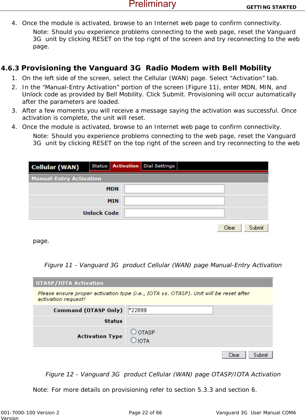                          GETTING STARTED  001-7000-100 Version 2       Page 22 of 66       Vanguard 3G  User Manual CDMA Version 4. Once the module is activated, browse to an Internet web page to confirm connectivity.  Note: Should you experience problems connecting to the web page, reset the Vanguard 3G  unit by clicking RESET on the top right of the screen and try reconnecting to the web page.   4.6.3 Provisioning the Vanguard 3G  Radio Modem with Bell Mobility  1. On the left side of the screen, select the Cellular (WAN) page. Select “Activation” tab. 2. In the “Manual-Entry Activation” portion of the screen (Figure 11), enter MDN, MIN, and Unlock code as provided by Bell Mobility. Click Submit. Provisioning will occur automatically after the parameters are loaded.  3. After a few moments you will receive a message saying the activation was successful. Once activation is complete, the unit will reset.  4. Once the module is activated, browse to an Internet web page to confirm connectivity.  Note: Should you experience problems connecting to the web page, reset the Vanguard 3G  unit by clicking RESET on the top right of the screen and try reconnecting to the web page.    Figure 11 - Vanguard 3G  product Cellular (WAN) page Manual-Entry Activation   Figure 12 - Vanguard 3G  product Cellular (WAN) page OTASP/IOTA Activation  Note: For more details on provisioning refer to section 5.3.3 and section 6. Preliminary
