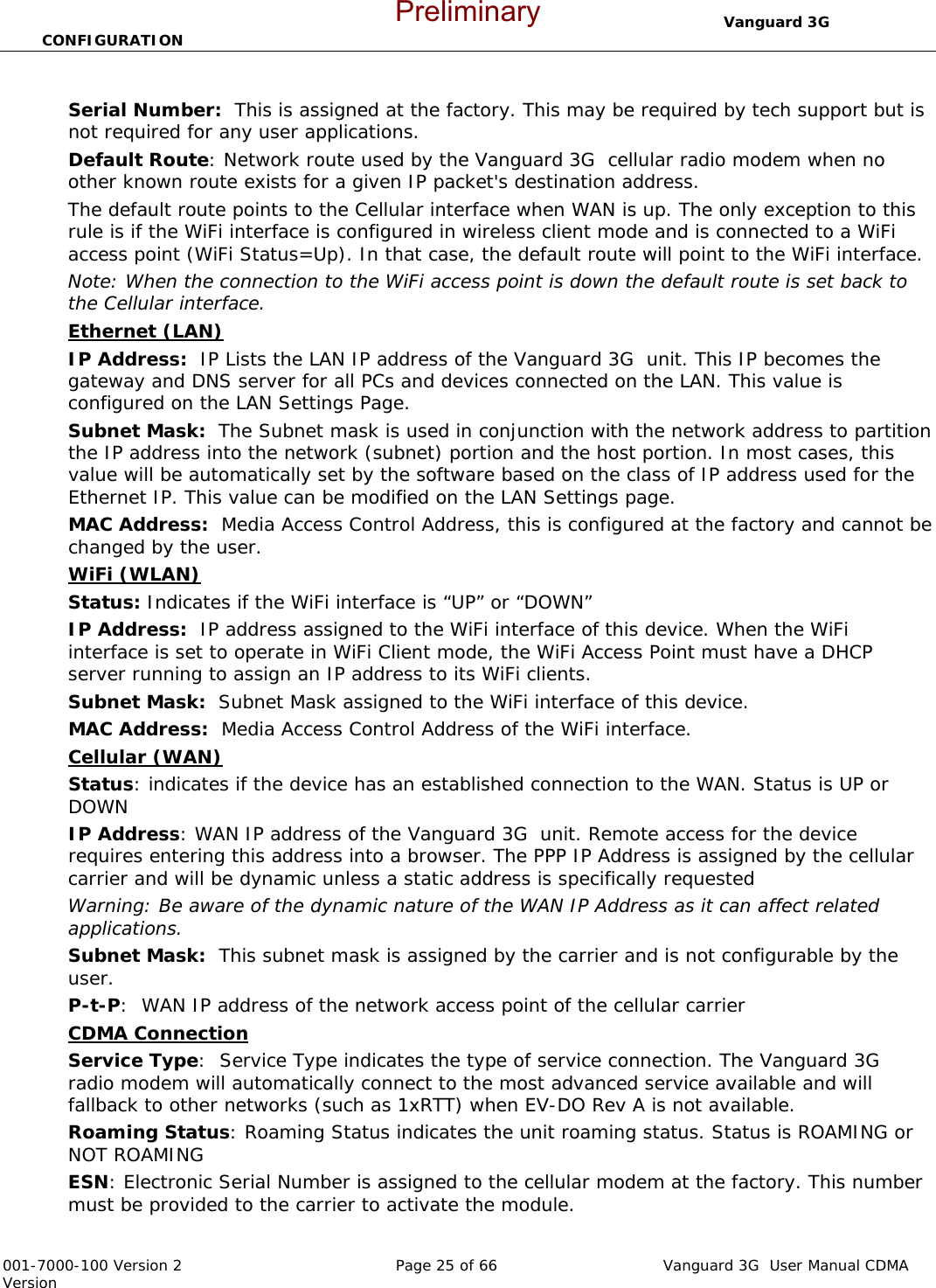                                  Vanguard 3G  CONFIGURATION  001-7000-100 Version 2       Page 25 of 66       Vanguard 3G  User Manual CDMA Version  Serial Number:  This is assigned at the factory. This may be required by tech support but is not required for any user applications.    Default Route: Network route used by the Vanguard 3G  cellular radio modem when no other known route exists for a given IP packet&apos;s destination address.  The default route points to the Cellular interface when WAN is up. The only exception to this rule is if the WiFi interface is configured in wireless client mode and is connected to a WiFi access point (WiFi Status=Up). In that case, the default route will point to the WiFi interface.  Note: When the connection to the WiFi access point is down the default route is set back to the Cellular interface. Ethernet (LAN) IP Address:  IP Lists the LAN IP address of the Vanguard 3G  unit. This IP becomes the gateway and DNS server for all PCs and devices connected on the LAN. This value is configured on the LAN Settings Page. Subnet Mask:  The Subnet mask is used in conjunction with the network address to partition the IP address into the network (subnet) portion and the host portion. In most cases, this value will be automatically set by the software based on the class of IP address used for the Ethernet IP. This value can be modified on the LAN Settings page.   MAC Address:  Media Access Control Address, this is configured at the factory and cannot be changed by the user.   WiFi (WLAN)  Status: Indicates if the WiFi interface is “UP” or “DOWN” IP Address:  IP address assigned to the WiFi interface of this device. When the WiFi interface is set to operate in WiFi Client mode, the WiFi Access Point must have a DHCP server running to assign an IP address to its WiFi clients. Subnet Mask:  Subnet Mask assigned to the WiFi interface of this device. MAC Address:  Media Access Control Address of the WiFi interface. Cellular (WAN) Status: indicates if the device has an established connection to the WAN. Status is UP or DOWN  IP Address: WAN IP address of the Vanguard 3G  unit. Remote access for the device requires entering this address into a browser. The PPP IP Address is assigned by the cellular carrier and will be dynamic unless a static address is specifically requested Warning: Be aware of the dynamic nature of the WAN IP Address as it can affect related applications. Subnet Mask:  This subnet mask is assigned by the carrier and is not configurable by the user.   P-t-P:  WAN IP address of the network access point of the cellular carrier CDMA Connection  Service Type:  Service Type indicates the type of service connection. The Vanguard 3G  radio modem will automatically connect to the most advanced service available and will fallback to other networks (such as 1xRTT) when EV-DO Rev A is not available.  Roaming Status: Roaming Status indicates the unit roaming status. Status is ROAMING or NOT ROAMING ESN: Electronic Serial Number is assigned to the cellular modem at the factory. This number must be provided to the carrier to activate the module.  Preliminary