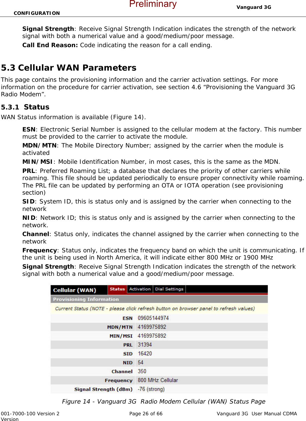                                 Vanguard 3G  CONFIGURATION  001-7000-100 Version 2       Page 26 of 66       Vanguard 3G  User Manual CDMA Version Signal Strength: Receive Signal Strength Indication indicates the strength of the network signal with both a numerical value and a good/medium/poor message.   Call End Reason: Code indicating the reason for a call ending.  5.3 Cellular WAN Parameters This page contains the provisioning information and the carrier activation settings. For more information on the procedure for carrier activation, see section 4.6 “Provisioning the Vanguard 3G  Radio Modem”.    5.3.1  Status WAN Status information is available (Figure 14).  ESN: Electronic Serial Number is assigned to the cellular modem at the factory. This number must be provided to the carrier to activate the module.  MDN/MTN: The Mobile Directory Number; assigned by the carrier when the module is activated MIN/MSI: Mobile Identification Number, in most cases, this is the same as the MDN. PRL: Preferred Roaming List; a database that declares the priority of other carriers while roaming. This file should be updated periodically to ensure proper connectivity while roaming. The PRL file can be updated by performing an OTA or IOTA operation (see provisioning section)  SID: System ID, this is status only and is assigned by the carrier when connecting to the network NID: Network ID; this is status only and is assigned by the carrier when connecting to the network.  Channel: Status only, indicates the channel assigned by the carrier when connecting to the network Frequency: Status only, indicates the frequency band on which the unit is communicating. If the unit is being used in North America, it will indicate either 800 MHz or 1900 MHz Signal Strength: Receive Signal Strength Indication indicates the strength of the network signal with both a numerical value and a good/medium/poor message.   Figure 14 - Vanguard 3G  Radio Modem Cellular (WAN) Status Page Preliminary