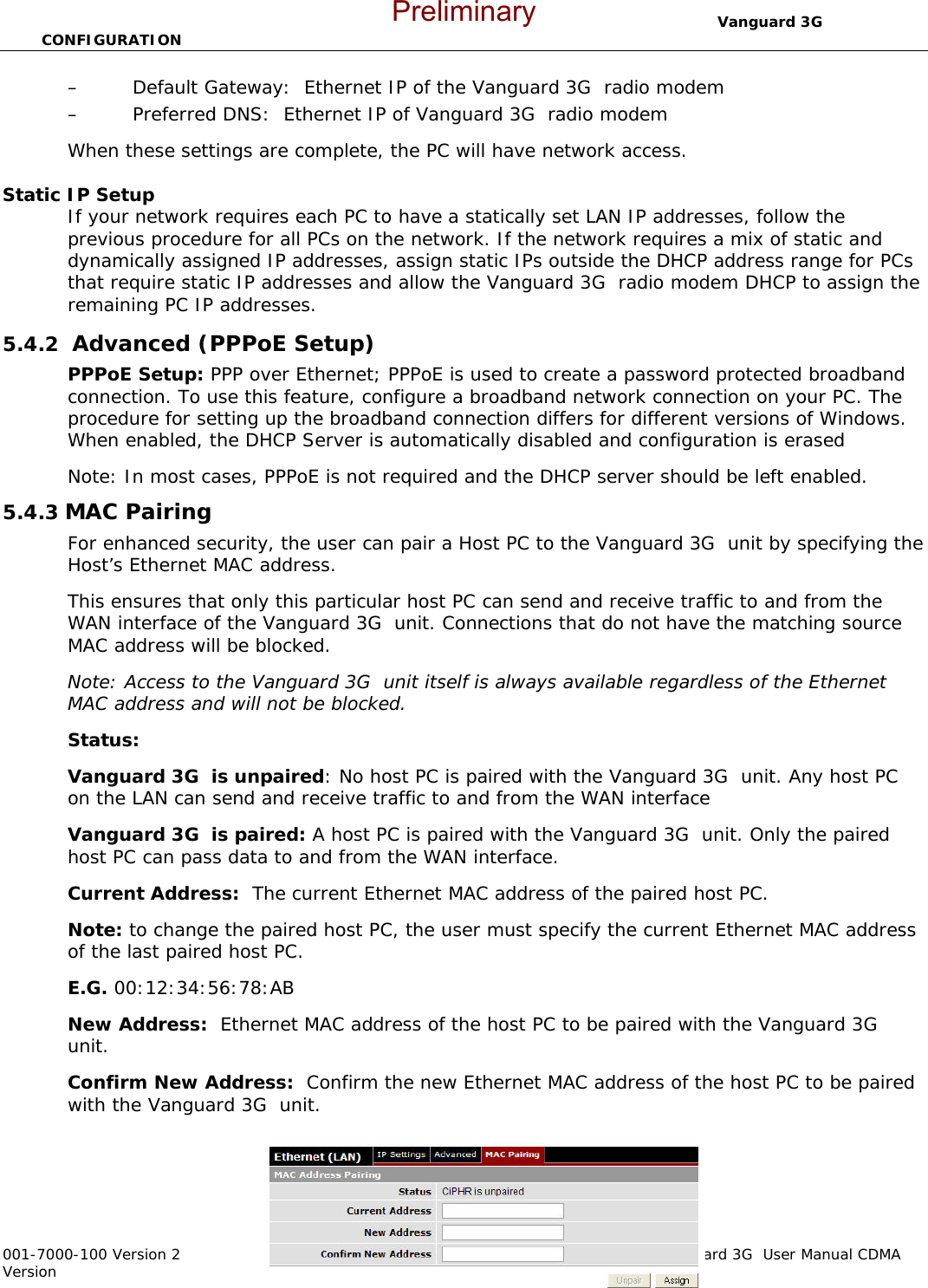                                  Vanguard 3G  CONFIGURATION  001-7000-100 Version 2       Page 30 of 66       Vanguard 3G  User Manual CDMA Version – Default Gateway:  Ethernet IP of the Vanguard 3G  radio modem – Preferred DNS:  Ethernet IP of Vanguard 3G  radio modem When these settings are complete, the PC will have network access.    Static IP Setup If your network requires each PC to have a statically set LAN IP addresses, follow the previous procedure for all PCs on the network. If the network requires a mix of static and dynamically assigned IP addresses, assign static IPs outside the DHCP address range for PCs that require static IP addresses and allow the Vanguard 3G  radio modem DHCP to assign the remaining PC IP addresses. 5.4.2  Advanced (PPPoE Setup) PPPoE Setup: PPP over Ethernet; PPPoE is used to create a password protected broadband connection. To use this feature, configure a broadband network connection on your PC. The procedure for setting up the broadband connection differs for different versions of Windows. When enabled, the DHCP Server is automatically disabled and configuration is erased  Note: In most cases, PPPoE is not required and the DHCP server should be left enabled.  5.4.3 MAC Pairing  For enhanced security, the user can pair a Host PC to the Vanguard 3G  unit by specifying the Host’s Ethernet MAC address.  This ensures that only this particular host PC can send and receive traffic to and from the WAN interface of the Vanguard 3G  unit. Connections that do not have the matching source MAC address will be blocked.   Note: Access to the Vanguard 3G  unit itself is always available regardless of the Ethernet MAC address and will not be blocked. Status:   Vanguard 3G  is unpaired: No host PC is paired with the Vanguard 3G  unit. Any host PC on the LAN can send and receive traffic to and from the WAN interface Vanguard 3G  is paired: A host PC is paired with the Vanguard 3G  unit. Only the paired host PC can pass data to and from the WAN interface. Current Address:  The current Ethernet MAC address of the paired host PC.  Note: to change the paired host PC, the user must specify the current Ethernet MAC address of the last paired host PC. E.G. 00:12:34:56:78:AB New Address:  Ethernet MAC address of the host PC to be paired with the Vanguard 3G  unit. Confirm New Address:  Confirm the new Ethernet MAC address of the host PC to be paired with the Vanguard 3G  unit. Preliminary