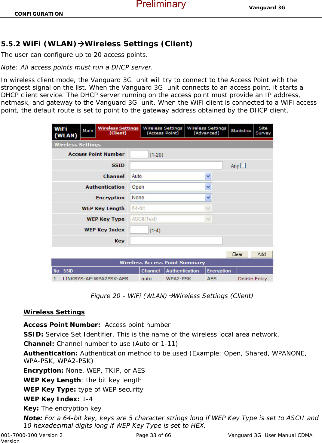                                  Vanguard 3G  CONFIGURATION  001-7000-100 Version 2       Page 33 of 66       Vanguard 3G  User Manual CDMA Version  5.5.2 WiFi (WLAN)ÆWireless Settings (Client) The user can configure up to 20 access points.  Note: All access points must run a DHCP server. In wireless client mode, the Vanguard 3G  unit will try to connect to the Access Point with the strongest signal on the list. When the Vanguard 3G  unit connects to an access point, it starts a DHCP client service. The DHCP server running on the access point must provide an IP address, netmask, and gateway to the Vanguard 3G  unit. When the WiFi client is connected to a WiFi access point, the default route is set to point to the gateway address obtained by the DHCP client.   Figure 20 - WiFi (WLAN)ÆWireless Settings (Client)  Wireless Settings Access Point Number:  Access point number SSID: Service Set Identifier. This is the name of the wireless local area network. Channel: Channel number to use (Auto or 1-11) Authentication: Authentication method to be used (Example: Open, Shared, WPANONE, WPA-PSK, WPA2-PSK) Encryption: None, WEP, TKIP, or AES WEP Key Length: the bit key length WEP Key Type: type of WEP security WEP Key Index: 1-4 Key: The encryption key Note: For a 64-bit key, keys are 5 character strings long if WEP Key Type is set to ASCII and 10 hexadecimal digits long if WEP Key Type is set to HEX. Preliminary