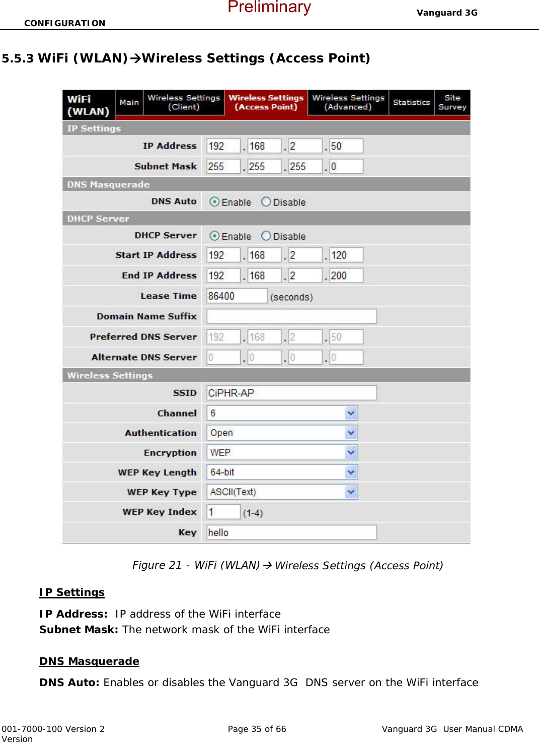                                  Vanguard 3G  CONFIGURATION  001-7000-100 Version 2       Page 35 of 66       Vanguard 3G  User Manual CDMA Version 5.5.3 WiFi (WLAN)ÆWireless Settings (Access Point)   Figure 21 - WiFi (WLAN)Æ Wireless Settings (Access Point)  IP Settings IP Address:  IP address of the WiFi interface Subnet Mask: The network mask of the WiFi interface  DNS Masquerade DNS Auto: Enables or disables the Vanguard 3G  DNS server on the WiFi interface  Preliminary