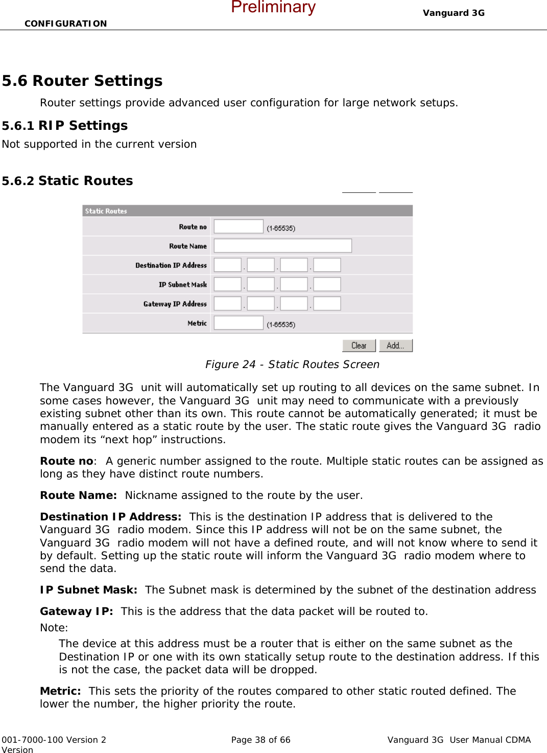                                  Vanguard 3G  CONFIGURATION  001-7000-100 Version 2       Page 38 of 66       Vanguard 3G  User Manual CDMA Version  5.6 Router Settings Router settings provide advanced user configuration for large network setups.  5.6.1 RIP Settings Not supported in the current version  5.6.2 Static Routes  Figure 24 - Static Routes Screen  The Vanguard 3G  unit will automatically set up routing to all devices on the same subnet. In some cases however, the Vanguard 3G  unit may need to communicate with a previously existing subnet other than its own. This route cannot be automatically generated; it must be manually entered as a static route by the user. The static route gives the Vanguard 3G  radio modem its “next hop” instructions.   Route no:  A generic number assigned to the route. Multiple static routes can be assigned as long as they have distinct route numbers.   Route Name:  Nickname assigned to the route by the user. Destination IP Address:  This is the destination IP address that is delivered to the Vanguard 3G  radio modem. Since this IP address will not be on the same subnet, the Vanguard 3G  radio modem will not have a defined route, and will not know where to send it by default. Setting up the static route will inform the Vanguard 3G  radio modem where to send the data.   IP Subnet Mask:  The Subnet mask is determined by the subnet of the destination address Gateway IP:  This is the address that the data packet will be routed to.  Note:   The device at this address must be a router that is either on the same subnet as the Destination IP or one with its own statically setup route to the destination address. If this is not the case, the packet data will be dropped.   Metric:  This sets the priority of the routes compared to other static routed defined. The lower the number, the higher priority the route.   Preliminary
