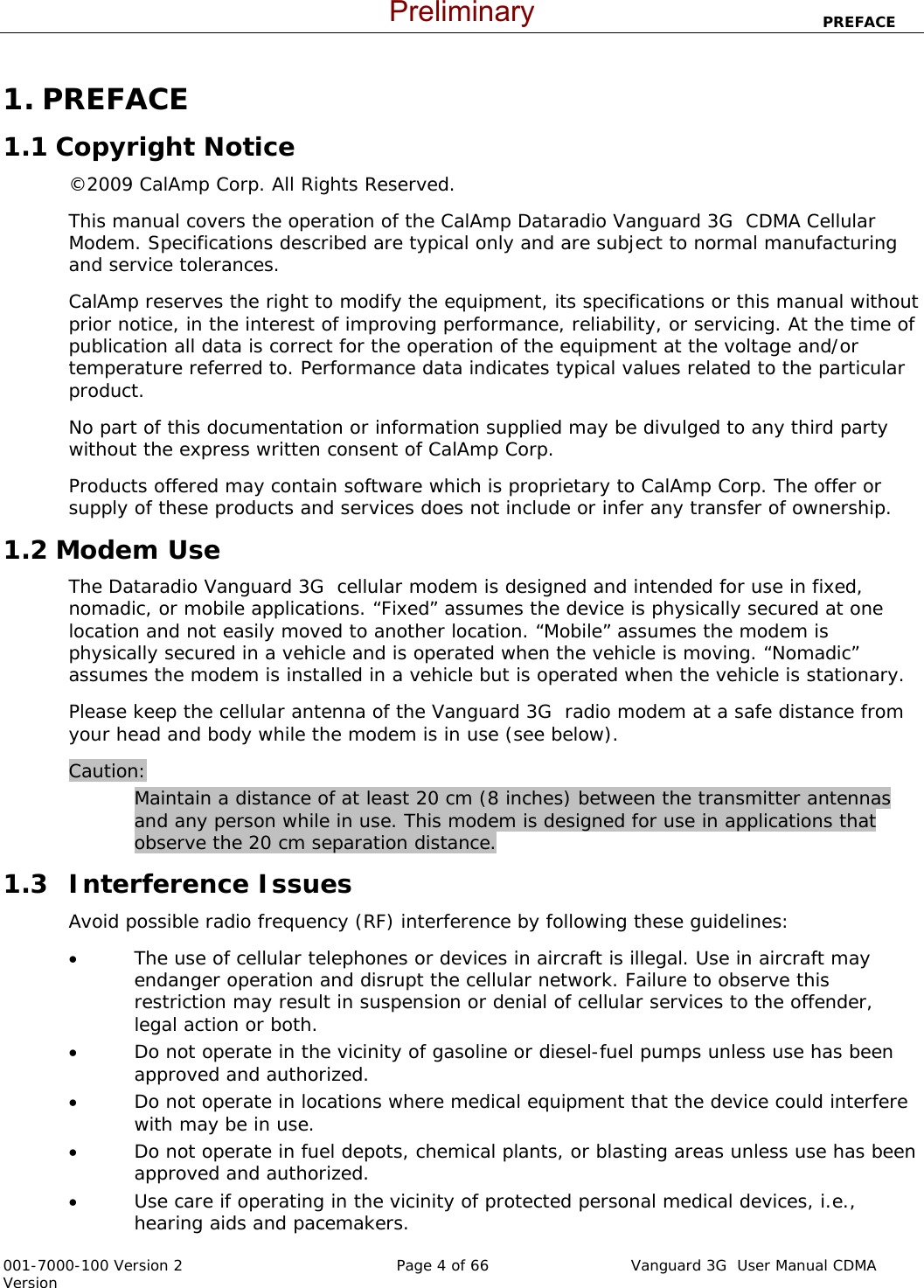                            PREFACE  001-7000-100 Version 2       Page 4 of 66       Vanguard 3G  User Manual CDMA Version 1. PREFACE 1.1 Copyright Notice ©2009 CalAmp Corp. All Rights Reserved.  This manual covers the operation of the CalAmp Dataradio Vanguard 3G  CDMA Cellular Modem. Specifications described are typical only and are subject to normal manufacturing and service tolerances.  CalAmp reserves the right to modify the equipment, its specifications or this manual without prior notice, in the interest of improving performance, reliability, or servicing. At the time of publication all data is correct for the operation of the equipment at the voltage and/or temperature referred to. Performance data indicates typical values related to the particular product. No part of this documentation or information supplied may be divulged to any third party without the express written consent of CalAmp Corp. Products offered may contain software which is proprietary to CalAmp Corp. The offer or supply of these products and services does not include or infer any transfer of ownership. 1.2 Modem Use The Dataradio Vanguard 3G  cellular modem is designed and intended for use in fixed, nomadic, or mobile applications. “Fixed” assumes the device is physically secured at one location and not easily moved to another location. “Mobile” assumes the modem is physically secured in a vehicle and is operated when the vehicle is moving. “Nomadic” assumes the modem is installed in a vehicle but is operated when the vehicle is stationary.  Please keep the cellular antenna of the Vanguard 3G  radio modem at a safe distance from your head and body while the modem is in use (see below). Caution: Maintain a distance of at least 20 cm (8 inches) between the transmitter antennas and any person while in use. This modem is designed for use in applications that observe the 20 cm separation distance.     1.3  Interference Issues Avoid possible radio frequency (RF) interference by following these guidelines: • The use of cellular telephones or devices in aircraft is illegal. Use in aircraft may endanger operation and disrupt the cellular network. Failure to observe this restriction may result in suspension or denial of cellular services to the offender, legal action or both. • Do not operate in the vicinity of gasoline or diesel-fuel pumps unless use has been approved and authorized. • Do not operate in locations where medical equipment that the device could interfere with may be in use. • Do not operate in fuel depots, chemical plants, or blasting areas unless use has been approved and authorized. • Use care if operating in the vicinity of protected personal medical devices, i.e., hearing aids and pacemakers. Preliminary