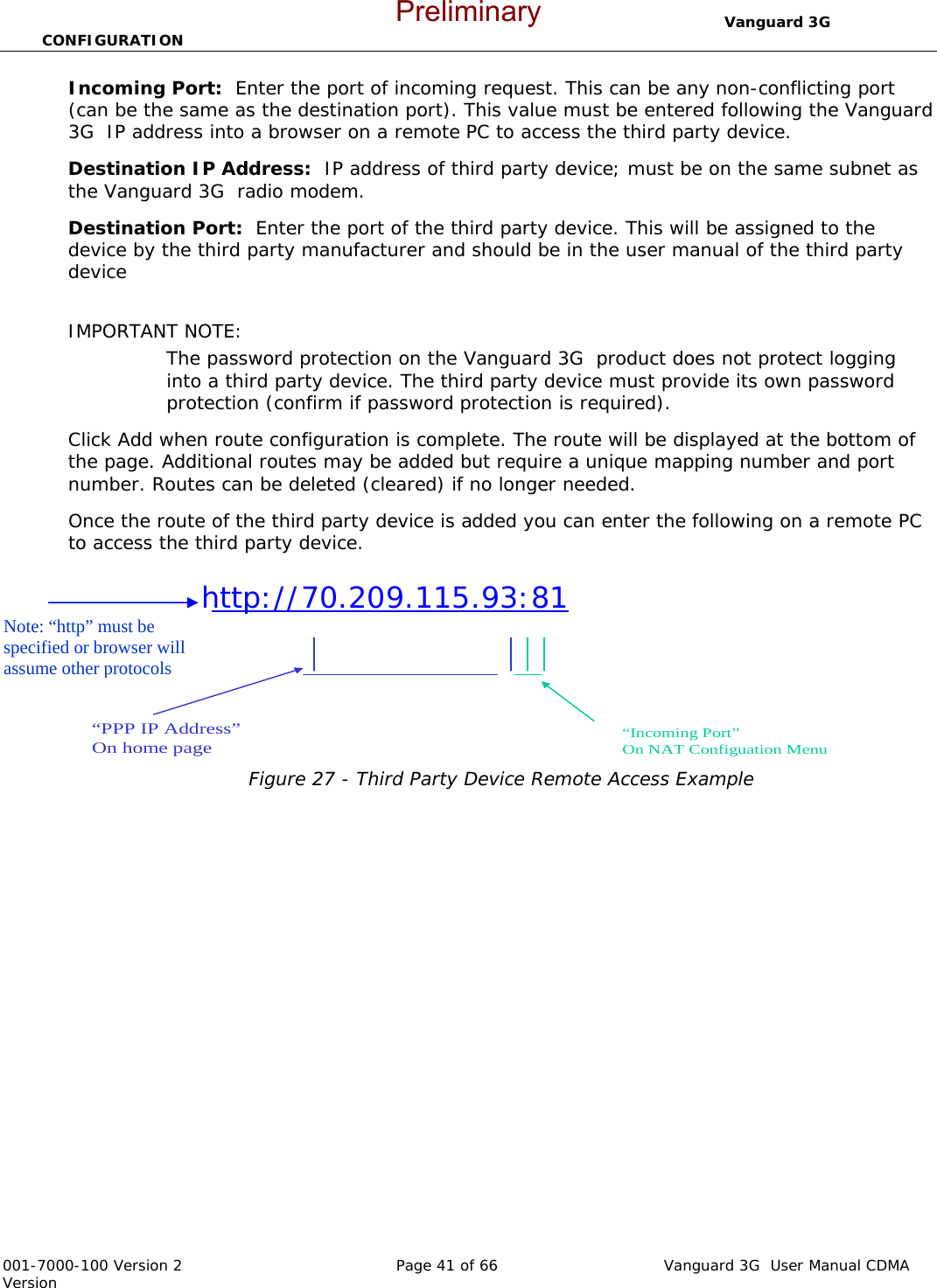                                  Vanguard 3G  CONFIGURATION  001-7000-100 Version 2       Page 41 of 66       Vanguard 3G  User Manual CDMA Version Incoming Port:  Enter the port of incoming request. This can be any non-conflicting port (can be the same as the destination port). This value must be entered following the Vanguard 3G  IP address into a browser on a remote PC to access the third party device.   Destination IP Address:  IP address of third party device; must be on the same subnet as the Vanguard 3G  radio modem.     Destination Port:  Enter the port of the third party device. This will be assigned to the device by the third party manufacturer and should be in the user manual of the third party device    IMPORTANT NOTE:  The password protection on the Vanguard 3G  product does not protect logging into a third party device. The third party device must provide its own password protection (confirm if password protection is required).   Click Add when route configuration is complete. The route will be displayed at the bottom of the page. Additional routes may be added but require a unique mapping number and port number. Routes can be deleted (cleared) if no longer needed.   Once the route of the third party device is added you can enter the following on a remote PC to access the third party device.                 Figure 27 - Third Party Device Remote Access Example             http://70.209.115.93:81  “PPP IP Address”On home page“Incoming Port”On NAT Configuation MenuNote: “http” must be specified or browser will assume other protocols Preliminary