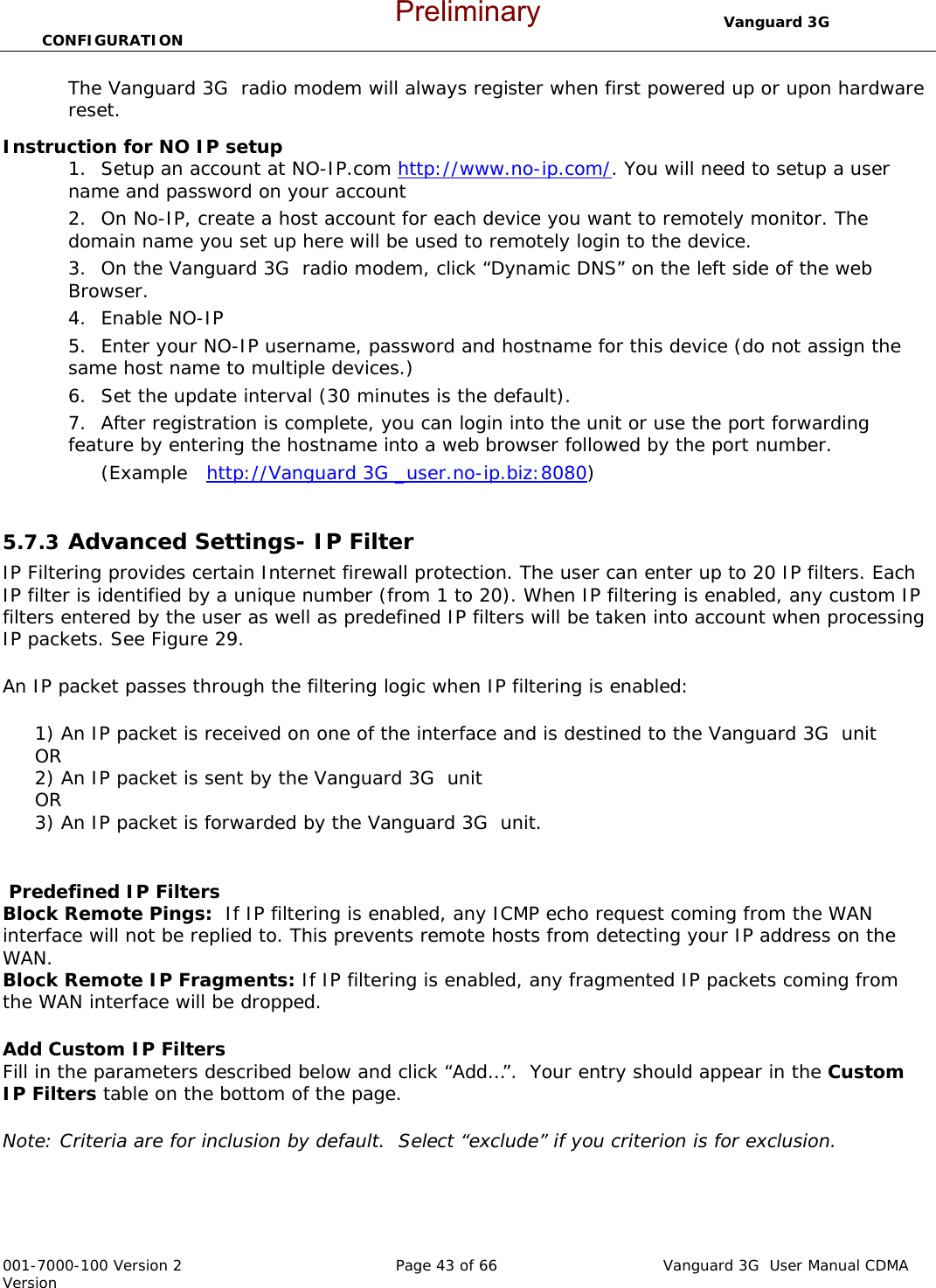                                  Vanguard 3G  CONFIGURATION  001-7000-100 Version 2       Page 43 of 66       Vanguard 3G  User Manual CDMA Version The Vanguard 3G  radio modem will always register when first powered up or upon hardware reset.      Instruction for NO IP setup 1. Setup an account at NO-IP.com http://www.no-ip.com/. You will need to setup a user name and password on your account 2. On No-IP, create a host account for each device you want to remotely monitor. The domain name you set up here will be used to remotely login to the device.   3. On the Vanguard 3G  radio modem, click “Dynamic DNS” on the left side of the web Browser.   4. Enable NO-IP 5. Enter your NO-IP username, password and hostname for this device (do not assign the same host name to multiple devices.)   6. Set the update interval (30 minutes is the default).  7. After registration is complete, you can login into the unit or use the port forwarding feature by entering the hostname into a web browser followed by the port number.   (Example   http://Vanguard 3G _user.no-ip.biz:8080)  5.7.3  Advanced Settings- IP Filter IP Filtering provides certain Internet firewall protection. The user can enter up to 20 IP filters. Each IP filter is identified by a unique number (from 1 to 20). When IP filtering is enabled, any custom IP filters entered by the user as well as predefined IP filters will be taken into account when processing IP packets. See Figure 29.  An IP packet passes through the filtering logic when IP filtering is enabled:       1) An IP packet is received on one of the interface and is destined to the Vanguard 3G  unit      OR      2) An IP packet is sent by the Vanguard 3G  unit      OR      3) An IP packet is forwarded by the Vanguard 3G  unit.   Predefined IP Filters  Block Remote Pings:  If IP filtering is enabled, any ICMP echo request coming from the WAN interface will not be replied to. This prevents remote hosts from detecting your IP address on the WAN. Block Remote IP Fragments: If IP filtering is enabled, any fragmented IP packets coming from the WAN interface will be dropped.  Add Custom IP Filters  Fill in the parameters described below and click “Add…”.  Your entry should appear in the Custom IP Filters table on the bottom of the page.  Note: Criteria are for inclusion by default.  Select “exclude” if you criterion is for exclusion.     Preliminary