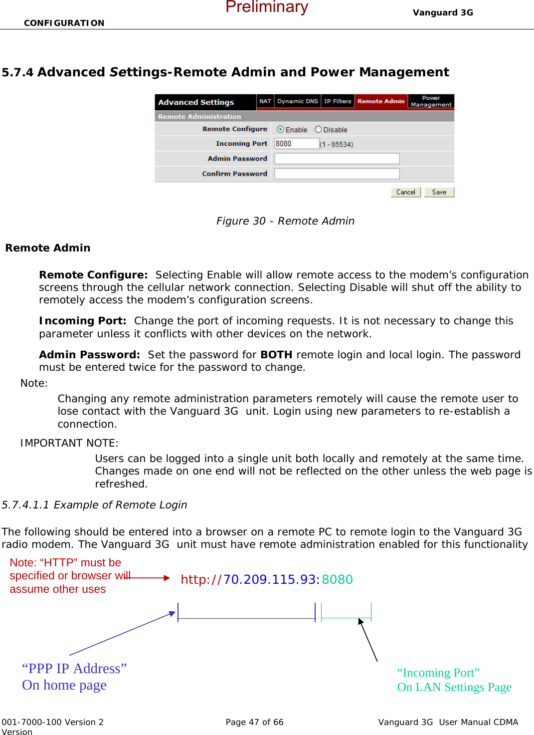                                  Vanguard 3G  CONFIGURATION  001-7000-100 Version 2       Page 47 of 66       Vanguard 3G  User Manual CDMA Version  5.7.4 Advanced Settings-Remote Admin and Power Management   Figure 30 - Remote Admin   Remote Admin  Remote Configure:  Selecting Enable will allow remote access to the modem’s configuration screens through the cellular network connection. Selecting Disable will shut off the ability to remotely access the modem’s configuration screens. Incoming Port:  Change the port of incoming requests. It is not necessary to change this parameter unless it conflicts with other devices on the network.   Admin Password:  Set the password for BOTH remote login and local login. The password must be entered twice for the password to change.   Note:   Changing any remote administration parameters remotely will cause the remote user to lose contact with the Vanguard 3G  unit. Login using new parameters to re-establish a connection.   IMPORTANT NOTE:   Users can be logged into a single unit both locally and remotely at the same time.  Changes made on one end will not be reflected on the other unless the web page is refreshed.   5.7.4.1.1 Example of Remote Login  The following should be entered into a browser on a remote PC to remote login to the Vanguard 3G  radio modem. The Vanguard 3G  unit must have remote administration enabled for this functionality to work.   http://70.209.115.93:8080    “PPP IP Address” On home page  “Incoming Port” On LAN Settings Page Note: “HTTP” must be specified or browser will assume other uses Preliminary