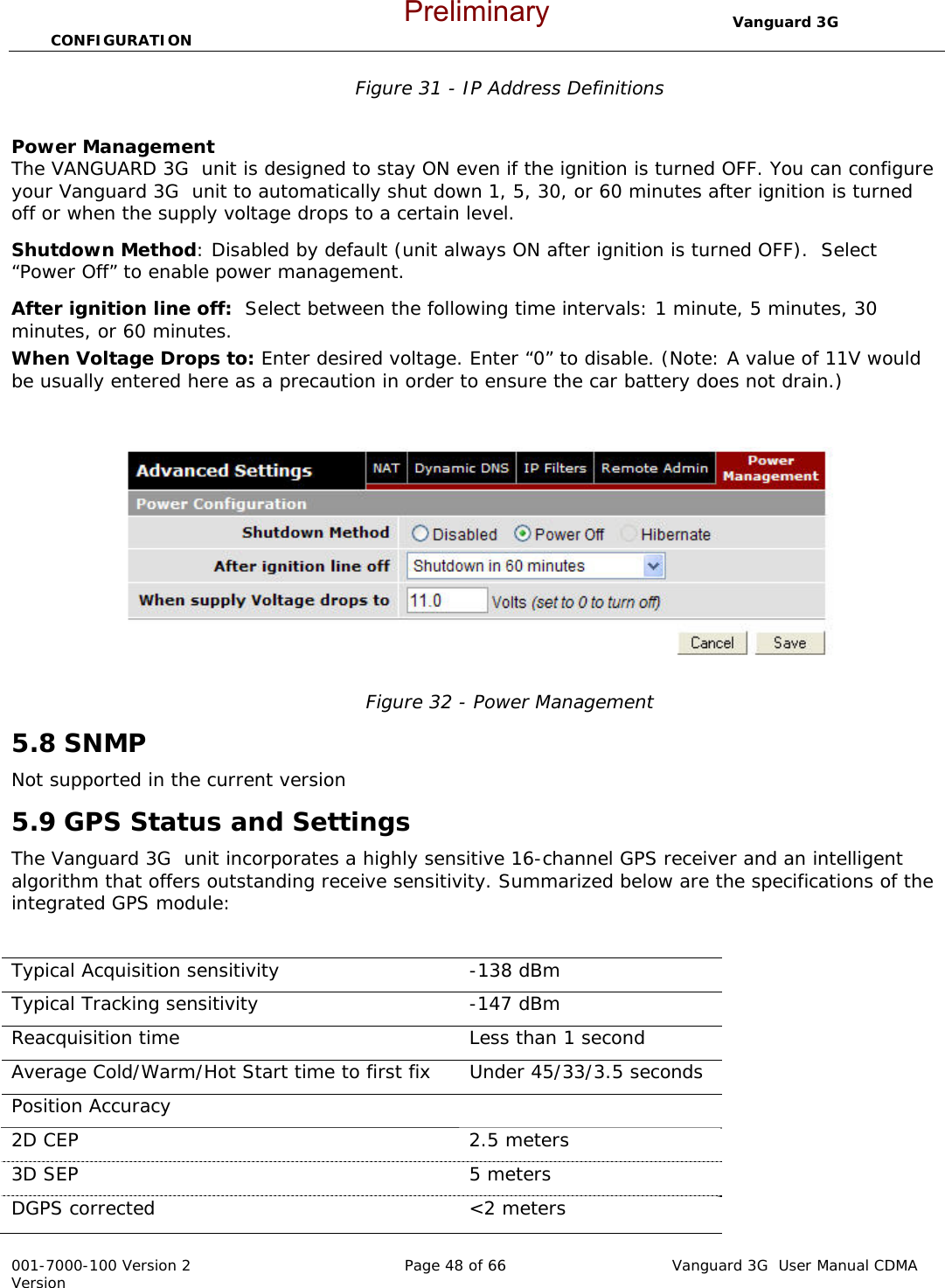                                  Vanguard 3G  CONFIGURATION  001-7000-100 Version 2       Page 48 of 66       Vanguard 3G  User Manual CDMA Version Figure 31 - IP Address Definitions  Power Management  The VANGUARD 3G  unit is designed to stay ON even if the ignition is turned OFF. You can configure your Vanguard 3G  unit to automatically shut down 1, 5, 30, or 60 minutes after ignition is turned off or when the supply voltage drops to a certain level. Shutdown Method: Disabled by default (unit always ON after ignition is turned OFF).  Select “Power Off” to enable power management.  After ignition line off:  Select between the following time intervals: 1 minute, 5 minutes, 30 minutes, or 60 minutes. When Voltage Drops to: Enter desired voltage. Enter “0” to disable. (Note: A value of 11V would be usually entered here as a precaution in order to ensure the car battery does not drain.)     Figure 32 - Power Management 5.8 SNMP Not supported in the current version 5.9 GPS Status and Settings The Vanguard 3G  unit incorporates a highly sensitive 16-channel GPS receiver and an intelligent algorithm that offers outstanding receive sensitivity. Summarized below are the specifications of the integrated GPS module:  Typical Acquisition sensitivity   -138 dBm Typical Tracking sensitivity   -147 dBm Reacquisition time   Less than 1 second Average Cold/Warm/Hot Start time to first fix  Under 45/33/3.5 seconds Position Accuracy     2D CEP  2.5 meters 3D SEP  5 meters DGPS corrected   &lt;2 meters Preliminary