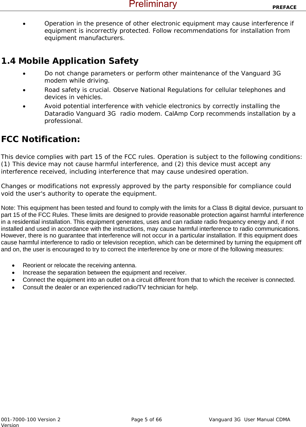                           PREFACE  001-7000-100 Version 2       Page 5 of 66       Vanguard 3G  User Manual CDMA Version • Operation in the presence of other electronic equipment may cause interference if equipment is incorrectly protected. Follow recommendations for installation from equipment manufacturers.  1.4 Mobile Application Safety • Do not change parameters or perform other maintenance of the Vanguard 3G  modem while driving. • Road safety is crucial. Observe National Regulations for cellular telephones and devices in vehicles. • Avoid potential interference with vehicle electronics by correctly installing the Dataradio Vanguard 3G  radio modem. CalAmp Corp recommends installation by a professional.  FCC Notification:  This device complies with part 15 of the FCC rules. Operation is subject to the following conditions: (1) This device may not cause harmful interference, and (2) this device must accept any interference received, including interference that may cause undesired operation.  Changes or modifications not expressly approved by the party responsible for compliance could void the user&apos;s authority to operate the equipment.  Note: This equipment has been tested and found to comply with the limits for a Class B digital device, pursuant to part 15 of the FCC Rules. These limits are designed to provide reasonable protection against harmful interference in a residential installation. This equipment generates, uses and can radiate radio frequency energy and, if not installed and used in accordance with the instructions, may cause harmful interference to radio communications. However, there is no guarantee that interference will not occur in a particular installation. If this equipment does cause harmful interference to radio or television reception, which can be determined by turning the equipment off and on, the user is encouraged to try to correct the interference by one or more of the following measures: •  Reorient or relocate the receiving antenna. •  Increase the separation between the equipment and receiver. •  Connect the equipment into an outlet on a circuit different from that to which the receiver is connected. •  Consult the dealer or an experienced radio/TV technician for help.    Preliminary