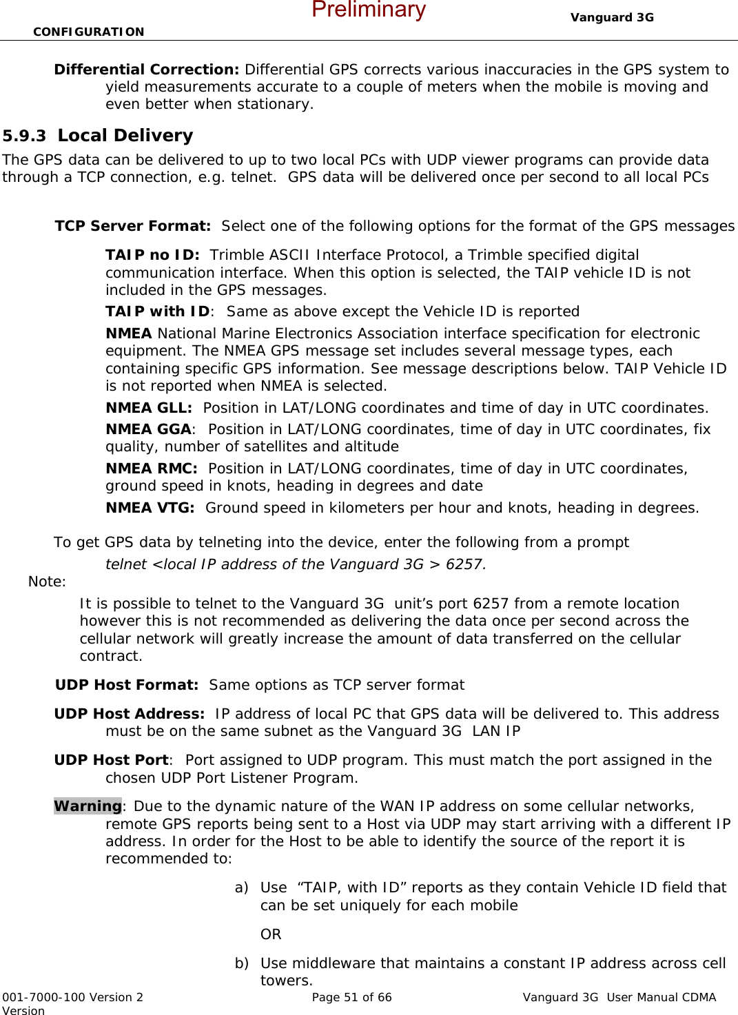                                  Vanguard 3G  CONFIGURATION  001-7000-100 Version 2       Page 51 of 66       Vanguard 3G  User Manual CDMA Version Differential Correction: Differential GPS corrects various inaccuracies in the GPS system to yield measurements accurate to a couple of meters when the mobile is moving and even better when stationary. 5.9.3  Local Delivery The GPS data can be delivered to up to two local PCs with UDP viewer programs can provide data through a TCP connection, e.g. telnet.  GPS data will be delivered once per second to all local PCs  TCP Server Format:  Select one of the following options for the format of the GPS messages TAIP no ID:  Trimble ASCII Interface Protocol, a Trimble specified digital communication interface. When this option is selected, the TAIP vehicle ID is not included in the GPS messages.   TAIP with ID:  Same as above except the Vehicle ID is reported NMEA National Marine Electronics Association interface specification for electronic equipment. The NMEA GPS message set includes several message types, each containing specific GPS information. See message descriptions below. TAIP Vehicle ID is not reported when NMEA is selected.   NMEA GLL:  Position in LAT/LONG coordinates and time of day in UTC coordinates.   NMEA GGA:  Position in LAT/LONG coordinates, time of day in UTC coordinates, fix quality, number of satellites and altitude NMEA RMC:  Position in LAT/LONG coordinates, time of day in UTC coordinates, ground speed in knots, heading in degrees and date NMEA VTG:  Ground speed in kilometers per hour and knots, heading in degrees.    To get GPS data by telneting into the device, enter the following from a prompt  telnet &lt;local IP address of the Vanguard 3G &gt; 6257.   Note:   It is possible to telnet to the Vanguard 3G  unit’s port 6257 from a remote location however this is not recommended as delivering the data once per second across the cellular network will greatly increase the amount of data transferred on the cellular contract.   UDP Host Format:  Same options as TCP server format  UDP Host Address:  IP address of local PC that GPS data will be delivered to. This address must be on the same subnet as the Vanguard 3G  LAN IP  UDP Host Port:  Port assigned to UDP program. This must match the port assigned in the chosen UDP Port Listener Program.    Warning: Due to the dynamic nature of the WAN IP address on some cellular networks, remote GPS reports being sent to a Host via UDP may start arriving with a different IP address. In order for the Host to be able to identify the source of the report it is recommended to:  a) Use  “TAIP, with ID” reports as they contain Vehicle ID field that can be set uniquely for each mobile OR b) Use middleware that maintains a constant IP address across cell towers. Preliminary