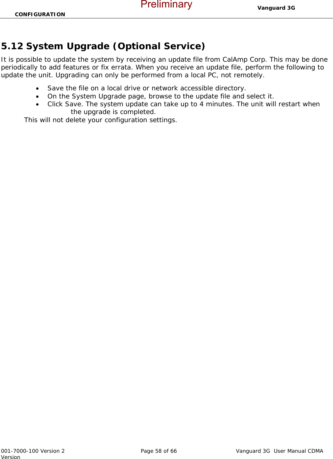                                  Vanguard 3G  CONFIGURATION  001-7000-100 Version 2       Page 58 of 66       Vanguard 3G  User Manual CDMA Version  5.12 System Upgrade (Optional Service) It is possible to update the system by receiving an update file from CalAmp Corp. This may be done periodically to add features or fix errata. When you receive an update file, perform the following to update the unit. Upgrading can only be performed from a local PC, not remotely. • Save the file on a local drive or network accessible directory.   • On the System Upgrade page, browse to the update file and select it.   • Click Save. The system update can take up to 4 minutes. The unit will restart when         the upgrade is completed.   This will not delete your configuration settings.     Preliminary