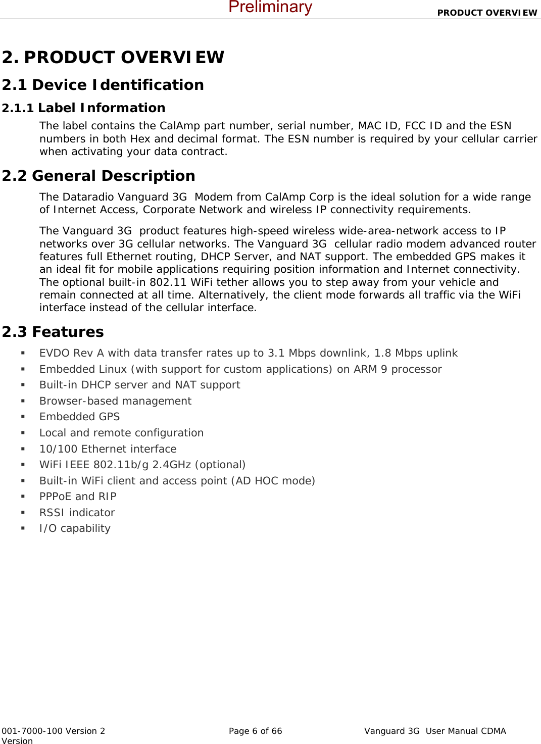                          PRODUCT OVERVIEW  001-7000-100 Version 2       Page 6 of 66       Vanguard 3G  User Manual CDMA Version 2. PRODUCT OVERVIEW 2.1 Device Identification 2.1.1 Label Information The label contains the CalAmp part number, serial number, MAC ID, FCC ID and the ESN numbers in both Hex and decimal format. The ESN number is required by your cellular carrier when activating your data contract.  2.2 General Description The Dataradio Vanguard 3G  Modem from CalAmp Corp is the ideal solution for a wide range of Internet Access, Corporate Network and wireless IP connectivity requirements. The Vanguard 3G  product features high-speed wireless wide-area-network access to IP networks over 3G cellular networks. The Vanguard 3G  cellular radio modem advanced router features full Ethernet routing, DHCP Server, and NAT support. The embedded GPS makes it an ideal fit for mobile applications requiring position information and Internet connectivity.  The optional built-in 802.11 WiFi tether allows you to step away from your vehicle and remain connected at all time. Alternatively, the client mode forwards all traffic via the WiFi interface instead of the cellular interface. 2.3 Features  EVDO Rev A with data transfer rates up to 3.1 Mbps downlink, 1.8 Mbps uplink  Embedded Linux (with support for custom applications) on ARM 9 processor  Built-in DHCP server and NAT support   Browser-based management   Embedded GPS  Local and remote configuration  10/100 Ethernet interface   WiFi IEEE 802.11b/g 2.4GHz (optional)  Built-in WiFi client and access point (AD HOC mode)  PPPoE and RIP  RSSI indicator  I/O capability  Preliminary