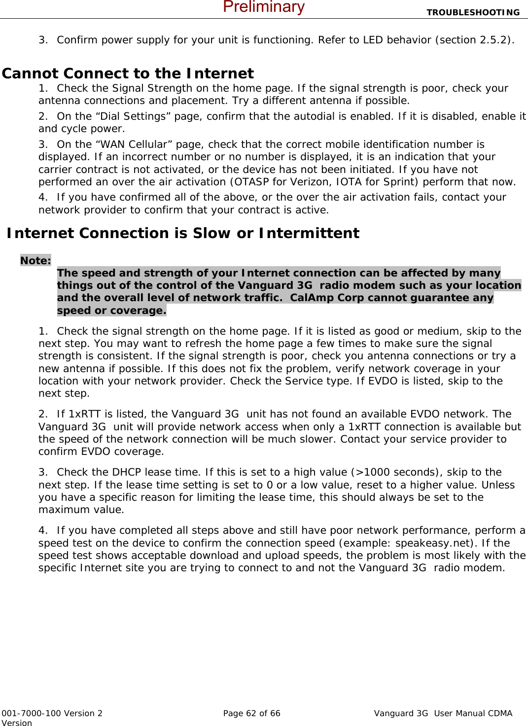                           TROUBLESHOOTING  001-7000-100 Version 2       Page 62 of 66       Vanguard 3G  User Manual CDMA Version 3. Confirm power supply for your unit is functioning. Refer to LED behavior (section 2.5.2).    Cannot Connect to the Internet 1. Check the Signal Strength on the home page. If the signal strength is poor, check your antenna connections and placement. Try a different antenna if possible.   2. On the “Dial Settings” page, confirm that the autodial is enabled. If it is disabled, enable it and cycle power.   3. On the “WAN Cellular” page, check that the correct mobile identification number is displayed. If an incorrect number or no number is displayed, it is an indication that your carrier contract is not activated, or the device has not been initiated. If you have not performed an over the air activation (OTASP for Verizon, IOTA for Sprint) perform that now.   4. If you have confirmed all of the above, or the over the air activation fails, contact your network provider to confirm that your contract is active.    Internet Connection is Slow or Intermittent    Note:   The speed and strength of your Internet connection can be affected by many things out of the control of the Vanguard 3G  radio modem such as your location and the overall level of network traffic.  CalAmp Corp cannot guarantee any speed or coverage.   1. Check the signal strength on the home page. If it is listed as good or medium, skip to the next step. You may want to refresh the home page a few times to make sure the signal strength is consistent. If the signal strength is poor, check you antenna connections or try a new antenna if possible. If this does not fix the problem, verify network coverage in your location with your network provider. Check the Service type. If EVDO is listed, skip to the next step.   2. If 1xRTT is listed, the Vanguard 3G  unit has not found an available EVDO network. The Vanguard 3G  unit will provide network access when only a 1xRTT connection is available but the speed of the network connection will be much slower. Contact your service provider to confirm EVDO coverage.   3. Check the DHCP lease time. If this is set to a high value (&gt;1000 seconds), skip to the next step. If the lease time setting is set to 0 or a low value, reset to a higher value. Unless you have a specific reason for limiting the lease time, this should always be set to the maximum value. 4. If you have completed all steps above and still have poor network performance, perform a speed test on the device to confirm the connection speed (example: speakeasy.net). If the speed test shows acceptable download and upload speeds, the problem is most likely with the specific Internet site you are trying to connect to and not the Vanguard 3G  radio modem.        Preliminary