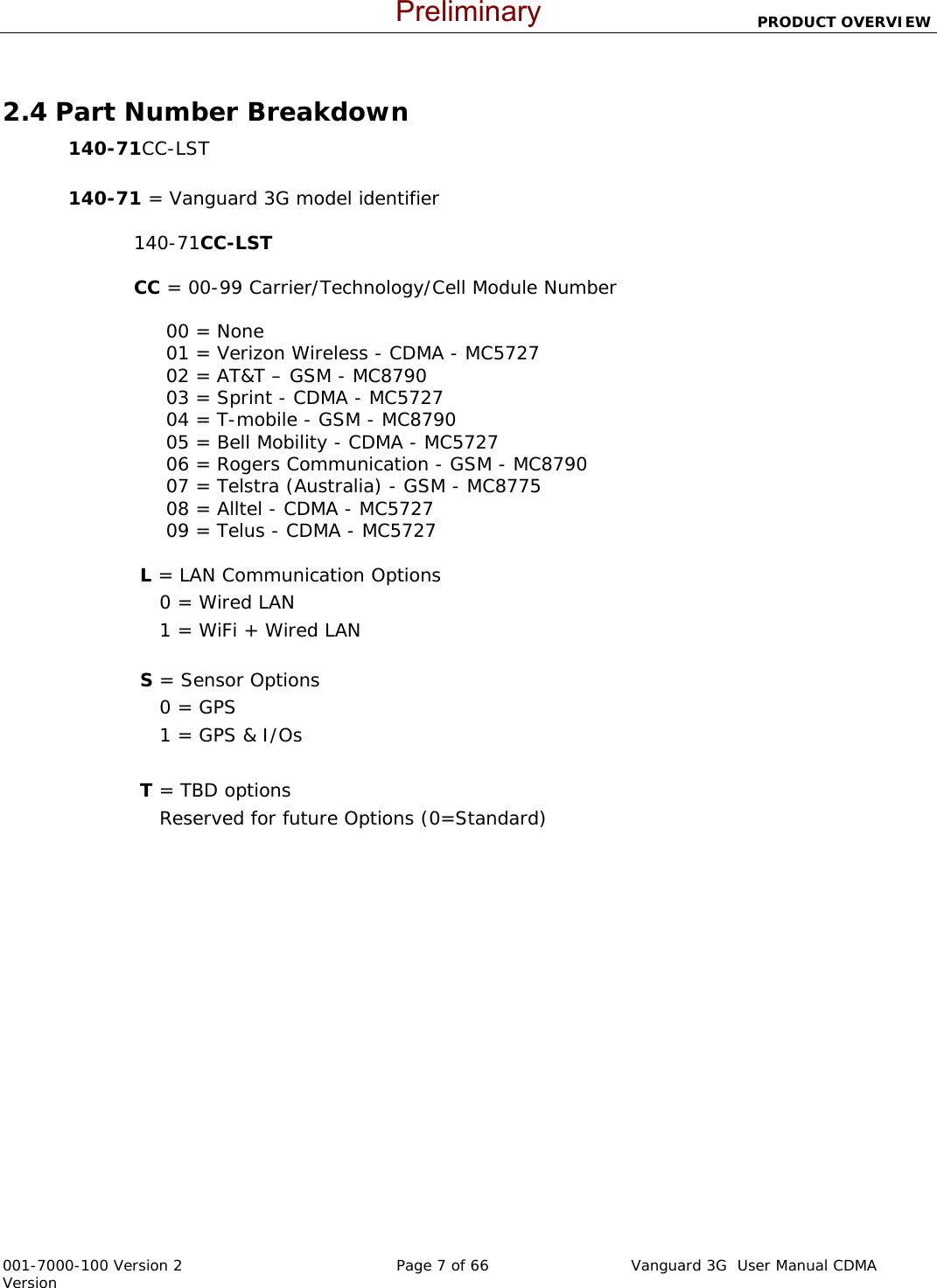                          PRODUCT OVERVIEW  001-7000-100 Version 2       Page 7 of 66       Vanguard 3G  User Manual CDMA Version  2.4 Part Number Breakdown 140-71CC-LST   140-71 = Vanguard 3G model identifier   140-71CC-LST                   CC = 00-99 Carrier/Technology/Cell Module Number                         00 = None      01 = Verizon Wireless - CDMA - MC5727      02 = AT&amp;T – GSM - MC8790      03 = Sprint - CDMA - MC5727      04 = T-mobile - GSM - MC8790      05 = Bell Mobility - CDMA - MC5727      06 = Rogers Communication - GSM - MC8790      07 = Telstra (Australia) - GSM - MC8775      08 = Alltel - CDMA - MC5727      09 = Telus - CDMA - MC5727   L = LAN Communication Options     0 = Wired LAN      1 = WiFi + Wired LAN   S = Sensor Options     0 = GPS     1 = GPS &amp; I/Os      T = TBD options     Reserved for future Options (0=Standard) Preliminary
