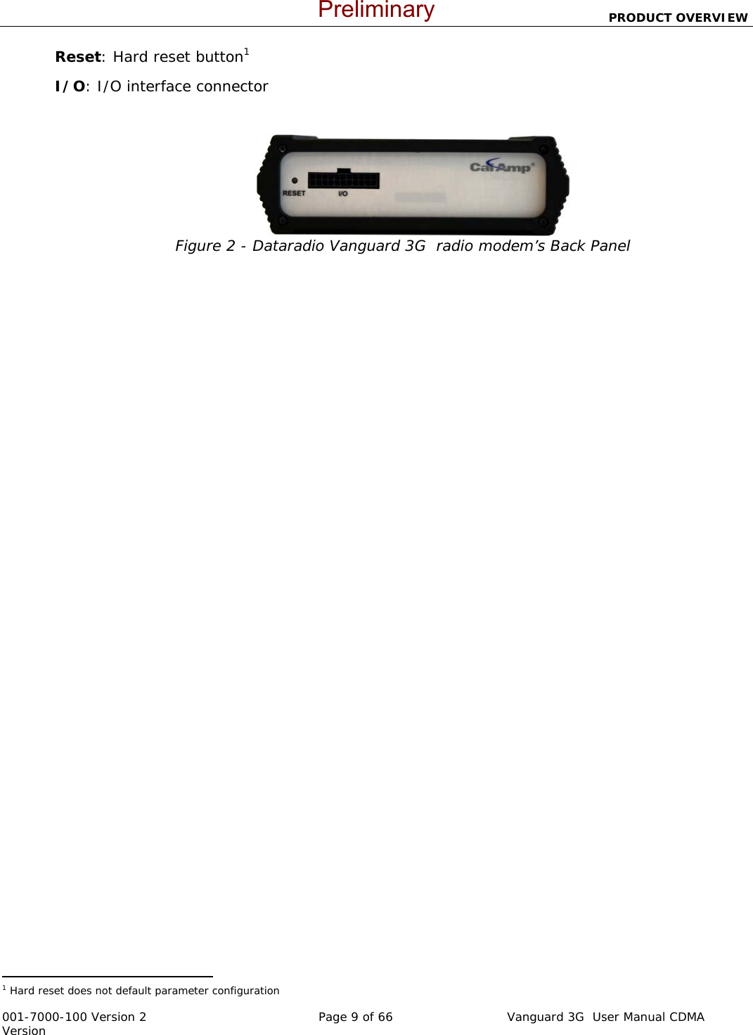                          PRODUCT OVERVIEW  001-7000-100 Version 2       Page 9 of 66       Vanguard 3G  User Manual CDMA Version Reset: Hard reset button1 I/O: I/O interface connector  Figure 2 - Dataradio Vanguard 3G  radio modem’s Back Panel                                                  1 Hard reset does not default parameter configuration  Preliminary
