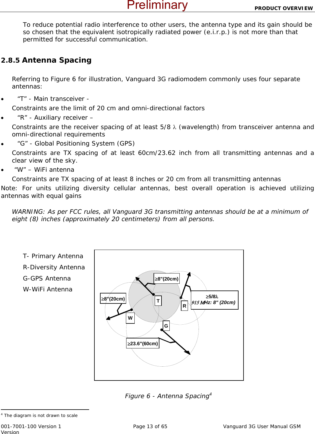                          PRODUCT OVERVIEW  001-7001-100 Version 1       Page 13 of 65       Vanguard 3G User Manual GSM Version WR≥23.6&quot;(60cm)G≥8&quot;(20cm)≥8&quot;(20cm)            ≥5/8λ                915 ΜHz: 8&quot; (20cm) TTo reduce potential radio interference to other users, the antenna type and its gain should be so chosen that the equivalent isotropically radiated power (e.i.r.p.) is not more than that permitted for successful communication.  2.8.5 Antenna Spacing  Referring to Figure 6 for illustration, Vanguard 3G radiomodem commonly uses four separate antennas: •         “T” - Main transceiver -  Constraints are the limit of 20 cm and omni-directional factors  •         “R” - Auxiliary receiver –  Constraints are the receiver spacing of at least 5/8 λ (wavelength) from transceiver antenna and omni-directional requirements  •         “G” - Global Positioning System (GPS) Constraints are TX spacing of at least 60cm/23.62 inch from all transmitting antennas and a clear view of the sky.  •       “W” – WiFi antenna Constraints are TX spacing of at least 8 inches or 20 cm from all transmitting antennas  Note: For units utilizing diversity cellular antennas, best overall operation is achieved utilizing antennas with equal gains  WARNING: As per FCC rules, all Vanguard 3G transmitting antennas should be at a minimum of eight (8) inches (approximately 20 centimeters) from all persons.    T- Primary Antenna R-Diversity Antenna G-GPS Antenna W-WiFi Antenna               Figure 6 - Antenna Spacing4                                                  4 The diagram is not drawn to scale  Preliminary