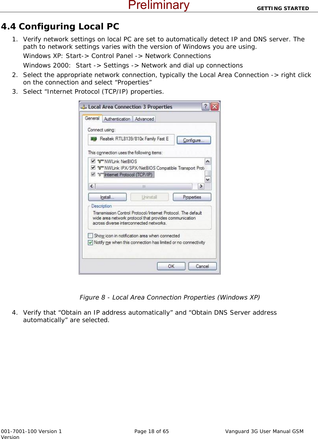                          GETTING STARTED  001-7001-100 Version 1       Page 18 of 65       Vanguard 3G User Manual GSM Version 4.4 Configuring Local PC  1. Verify network settings on local PC are set to automatically detect IP and DNS server. The path to network settings varies with the version of Windows you are using.   Windows XP: Start-&gt; Control Panel -&gt; Network Connections  Windows 2000:  Start -&gt; Settings -&gt; Network and dial up connections 2. Select the appropriate network connection, typically the Local Area Connection -&gt; right click on the connection and select “Properties” 3. Select “Internet Protocol (TCP/IP) properties.      Figure 8 - Local Area Connection Properties (Windows XP)  4. Verify that “Obtain an IP address automatically” and “Obtain DNS Server address automatically” are selected.     Preliminary