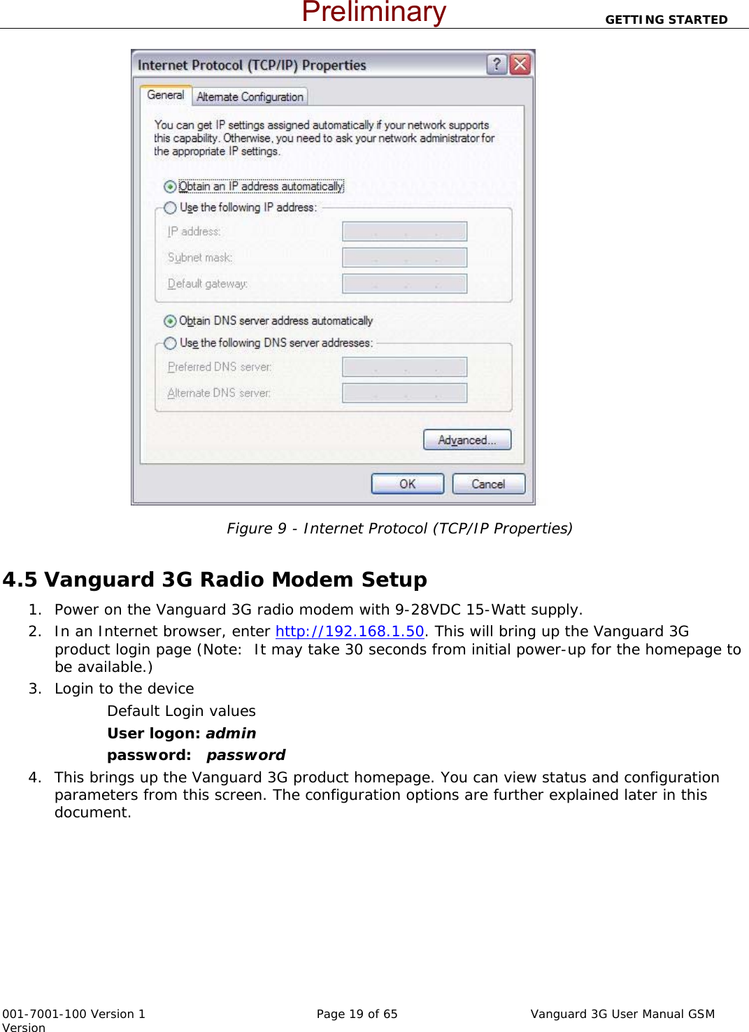                          GETTING STARTED  001-7001-100 Version 1       Page 19 of 65       Vanguard 3G User Manual GSM Version   Figure 9 - Internet Protocol (TCP/IP Properties)  4.5 Vanguard 3G Radio Modem Setup 1. Power on the Vanguard 3G radio modem with 9-28VDC 15-Watt supply.   2. In an Internet browser, enter http://192.168.1.50. This will bring up the Vanguard 3G product login page (Note:  It may take 30 seconds from initial power-up for the homepage to be available.)  3. Login to the device Default Login values User logon: admin  password:   password 4. This brings up the Vanguard 3G product homepage. You can view status and configuration parameters from this screen. The configuration options are further explained later in this document.     Preliminary