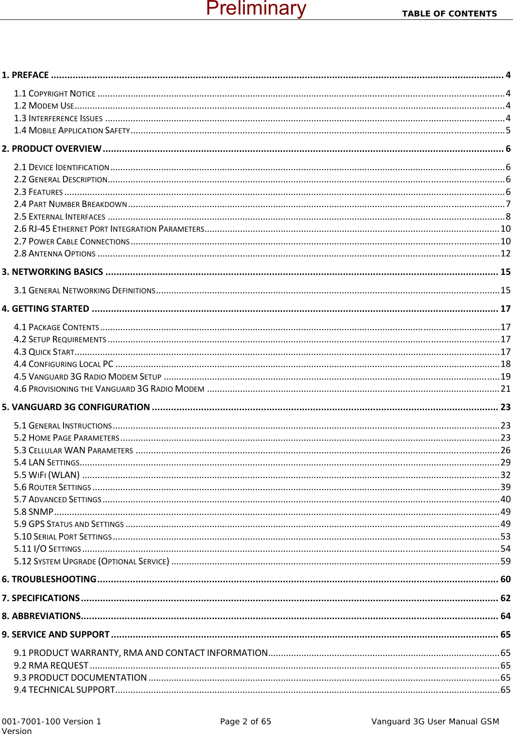                                                                          TABLE OF CONTENTS   001-7001-100 Version 1       Page 2 of 65         Vanguard 3G User Manual GSM Version  1.PREFACE......................................................................................................................................................................41.1COPYRIGHTNOTICE................................................................................................................................................................41.2MODEMUSE.........................................................................................................................................................................41.3INTERFERENCEISSUES.............................................................................................................................................................41.4MOBILEAPPLICATIONSAFETY...................................................................................................................................................52.PRODUCTOVERVIEW...................................................................................................................................................62.1DEVICEIDENTIFICATION...........................................................................................................................................................62.2GENERALDESCRIPTION............................................................................................................................................................62.3FEATURES.............................................................................................................................................................................62.4PARTNUMBERBREAKDOWN....................................................................................................................................................72.5EXTERNALINTERFACES............................................................................................................................................................82.6RJ‐45ETHERNETPORTINTEGRATIONPARAMETERS....................................................................................................................102.7POWERCABLECONNECTIONS.................................................................................................................................................102.8ANTENNAOPTIONS..............................................................................................................................................................123.NETWORKINGBASICS................................................................................................................................................153.1GENERALNETWORKINGDEFINITIONS.......................................................................................................................................154.GETTINGSTARTED.....................................................................................................................................................174.1PACKAGECONTENTS.............................................................................................................................................................174.2SETUPREQUIREMENTS..........................................................................................................................................................174.3QUICKSTART.......................................................................................................................................................................174.4CONFIGURINGLOCALPC.......................................................................................................................................................184.5VANGUARD3GRADIOMODEMSETUP....................................................................................................................................194.6PROVISIONINGTHEVANGUARD3GRADIOMODEM...................................................................................................................215.VANGUARD3GCONFIGURATION...............................................................................................................................235.1GENERALINSTRUCTIONS........................................................................................................................................................235.2HOMEPAGEPARAMETERS.....................................................................................................................................................235.3CELLULARWANPARAMETERS...............................................................................................................................................265.4LANSETTINGS.....................................................................................................................................................................295.5WIFI(WLAN)....................................................................................................................................................................325.6ROUTERSETTINGS................................................................................................................................................................395.7ADVANCEDSETTINGS............................................................................................................................................................405.8SNMP...............................................................................................................................................................................495.9GPSSTATUSANDSETTINGS...................................................................................................................................................495.10SERIALPORTSETTINGS........................................................................................................................................................535.11I/OSETTINGS....................................................................................................................................................................545.12SYSTEMUPGRADE(OPTIONALSERVICE).................................................................................................................................596.TROUBLESHOOTING...................................................................................................................................................607.SPECIFICATIONS.........................................................................................................................................................628.ABBREVIATIONS.........................................................................................................................................................649.SERVICEANDSUPPORT..............................................................................................................................................659.1PRODUCTWARRANTY,RMAANDCONTACTINFORMATION...........................................................................................659.2RMAREQUEST.................................................................................................................................................................659.3PRODUCTDOCUMENTATION..........................................................................................................................................659.4TECHNICALSUPPORT.......................................................................................................................................................65 Preliminary