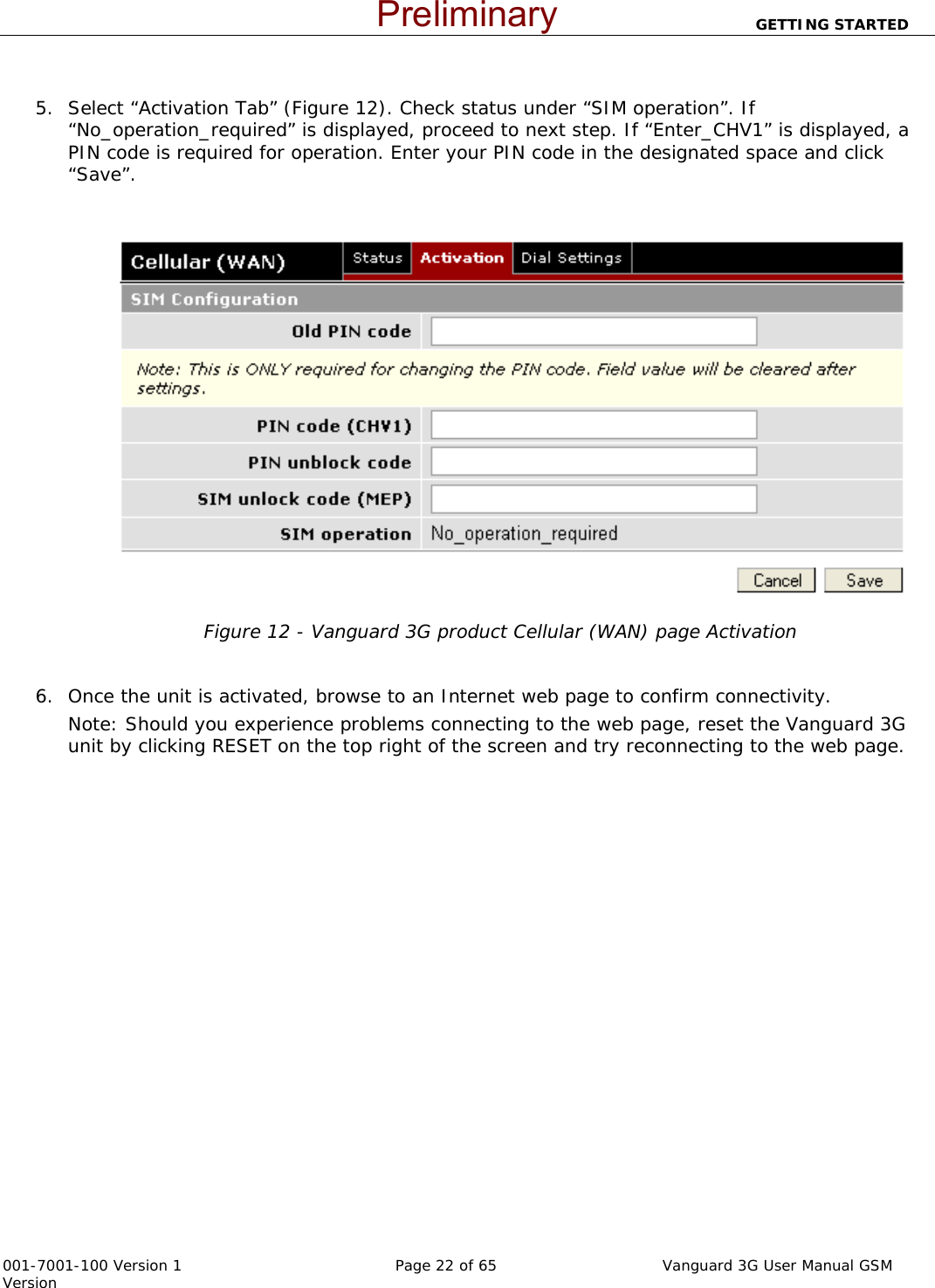                          GETTING STARTED  001-7001-100 Version 1       Page 22 of 65       Vanguard 3G User Manual GSM Version   5. Select “Activation Tab” (Figure 12). Check status under “SIM operation”. If “No_operation_required” is displayed, proceed to next step. If “Enter_CHV1” is displayed, a PIN code is required for operation. Enter your PIN code in the designated space and click “Save”.     Figure 12 - Vanguard 3G product Cellular (WAN) page Activation   6. Once the unit is activated, browse to an Internet web page to confirm connectivity.  Note: Should you experience problems connecting to the web page, reset the Vanguard 3G unit by clicking RESET on the top right of the screen and try reconnecting to the web page.  Preliminary