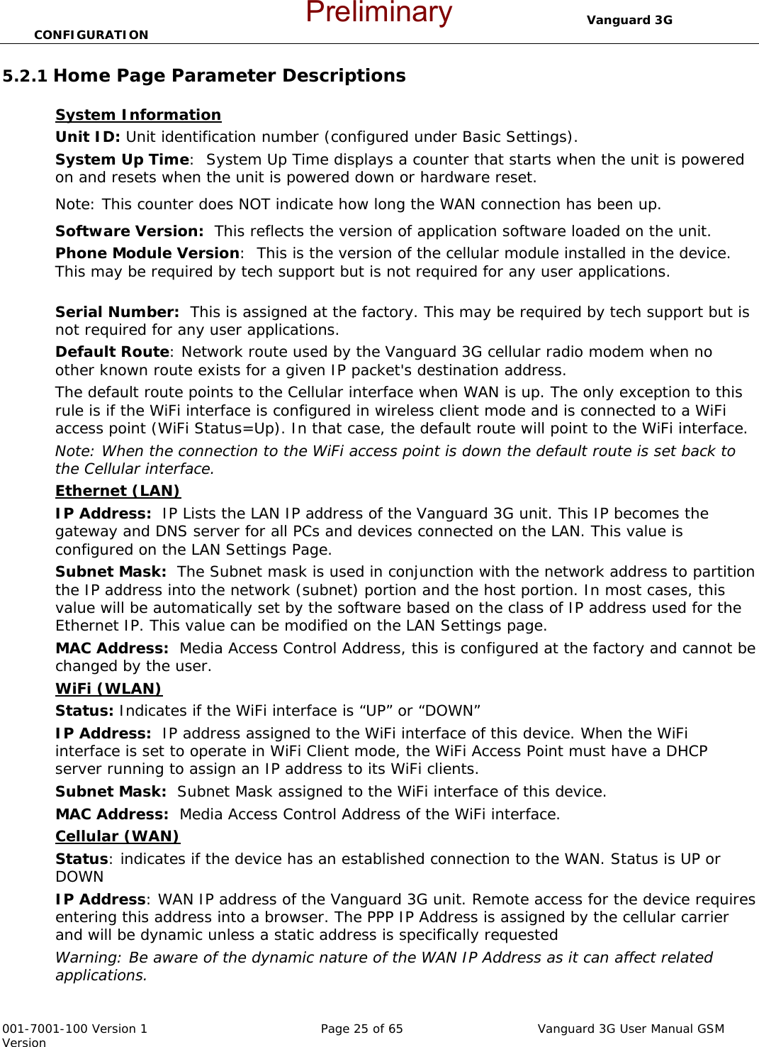                                  Vanguard 3G CONFIGURATION  001-7001-100 Version 1       Page 25 of 65       Vanguard 3G User Manual GSM Version 5.2.1 Home Page Parameter Descriptions  System Information  Unit ID: Unit identification number (configured under Basic Settings).  System Up Time:  System Up Time displays a counter that starts when the unit is powered on and resets when the unit is powered down or hardware reset.   Note: This counter does NOT indicate how long the WAN connection has been up.  Software Version:  This reflects the version of application software loaded on the unit.  Phone Module Version:  This is the version of the cellular module installed in the device.  This may be required by tech support but is not required for any user applications.     Serial Number:  This is assigned at the factory. This may be required by tech support but is not required for any user applications.    Default Route: Network route used by the Vanguard 3G cellular radio modem when no other known route exists for a given IP packet&apos;s destination address.  The default route points to the Cellular interface when WAN is up. The only exception to this rule is if the WiFi interface is configured in wireless client mode and is connected to a WiFi access point (WiFi Status=Up). In that case, the default route will point to the WiFi interface.  Note: When the connection to the WiFi access point is down the default route is set back to the Cellular interface. Ethernet (LAN) IP Address:  IP Lists the LAN IP address of the Vanguard 3G unit. This IP becomes the gateway and DNS server for all PCs and devices connected on the LAN. This value is configured on the LAN Settings Page. Subnet Mask:  The Subnet mask is used in conjunction with the network address to partition the IP address into the network (subnet) portion and the host portion. In most cases, this value will be automatically set by the software based on the class of IP address used for the Ethernet IP. This value can be modified on the LAN Settings page.   MAC Address:  Media Access Control Address, this is configured at the factory and cannot be changed by the user.   WiFi (WLAN)  Status: Indicates if the WiFi interface is “UP” or “DOWN” IP Address:  IP address assigned to the WiFi interface of this device. When the WiFi interface is set to operate in WiFi Client mode, the WiFi Access Point must have a DHCP server running to assign an IP address to its WiFi clients. Subnet Mask:  Subnet Mask assigned to the WiFi interface of this device. MAC Address:  Media Access Control Address of the WiFi interface. Cellular (WAN) Status: indicates if the device has an established connection to the WAN. Status is UP or DOWN  IP Address: WAN IP address of the Vanguard 3G unit. Remote access for the device requires entering this address into a browser. The PPP IP Address is assigned by the cellular carrier and will be dynamic unless a static address is specifically requested Warning: Be aware of the dynamic nature of the WAN IP Address as it can affect related applications. Preliminary