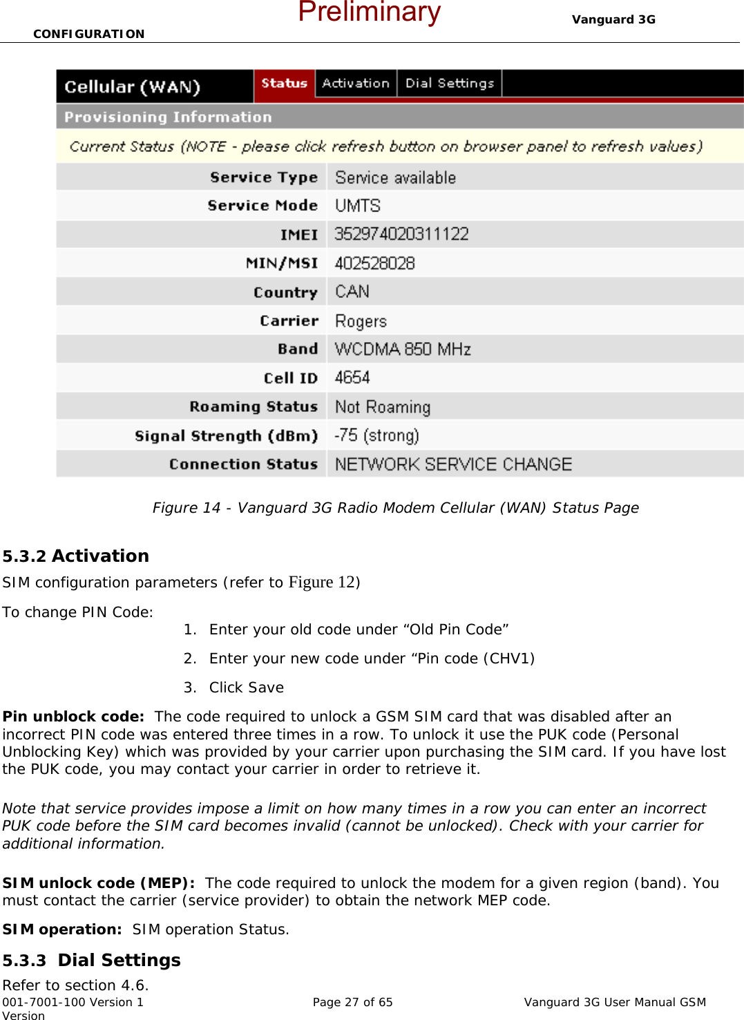                                  Vanguard 3G CONFIGURATION  001-7001-100 Version 1       Page 27 of 65       Vanguard 3G User Manual GSM Version Figure 14 - Vanguard 3G Radio Modem Cellular (WAN) Status Page  5.3.2 Activation  SIM configuration parameters (refer to Figure 12) To change PIN Code:  1. Enter your old code under “Old Pin Code” 2. Enter your new code under “Pin code (CHV1) 3. Click Save Pin unblock code:  The code required to unlock a GSM SIM card that was disabled after an incorrect PIN code was entered three times in a row. To unlock it use the PUK code (Personal Unblocking Key) which was provided by your carrier upon purchasing the SIM card. If you have lost the PUK code, you may contact your carrier in order to retrieve it.  Note that service provides impose a limit on how many times in a row you can enter an incorrect PUK code before the SIM card becomes invalid (cannot be unlocked). Check with your carrier for additional information.   SIM unlock code (MEP):  The code required to unlock the modem for a given region (band). You must contact the carrier (service provider) to obtain the network MEP code. SIM operation:  SIM operation Status. 5.3.3  Dial Settings  Refer to section 4.6.  Preliminary