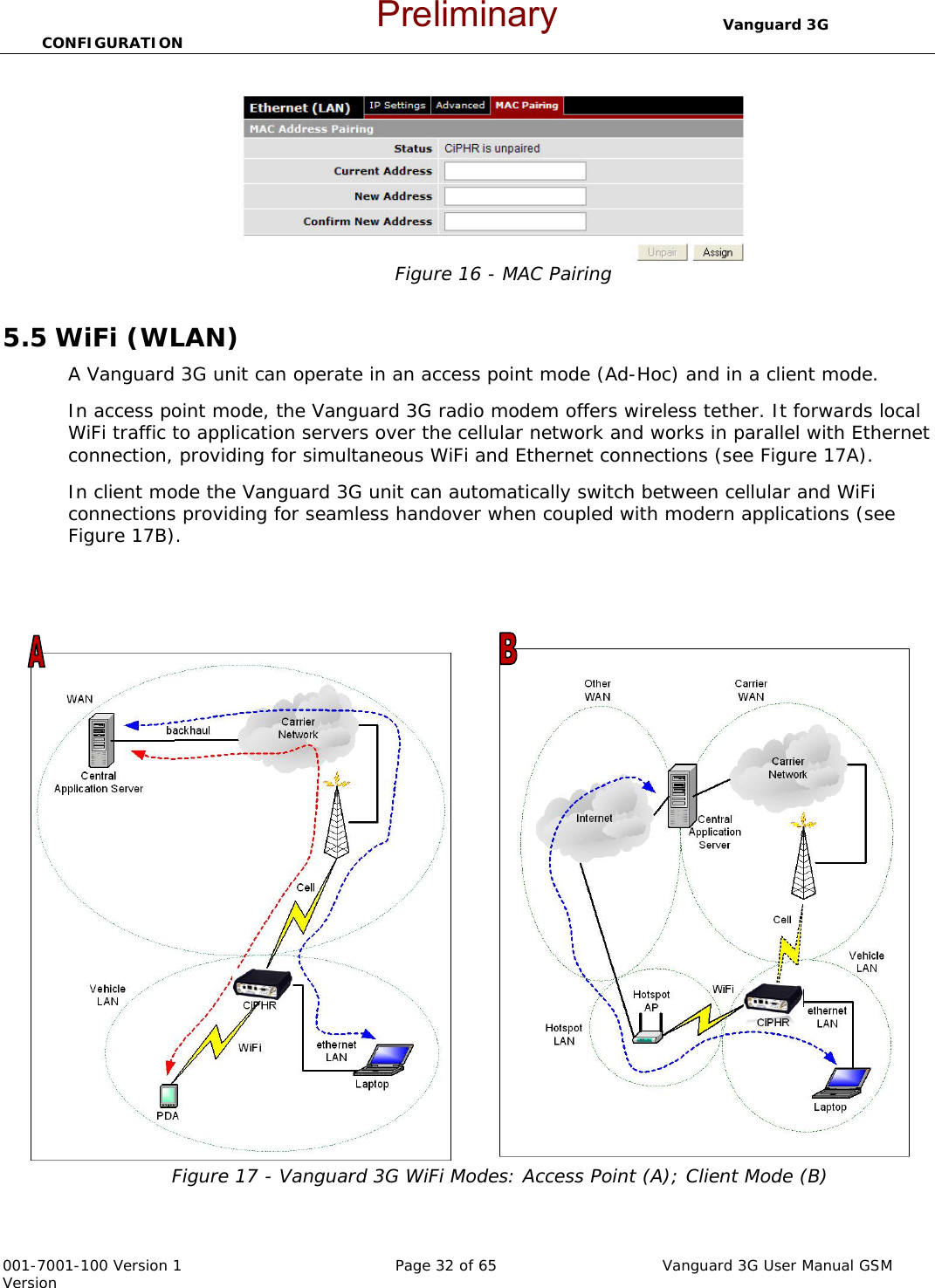                                  Vanguard 3G CONFIGURATION  001-7001-100 Version 1       Page 32 of 65       Vanguard 3G User Manual GSM Version  Figure 16 - MAC Pairing  5.5 WiFi (WLAN) A Vanguard 3G unit can operate in an access point mode (Ad-Hoc) and in a client mode. In access point mode, the Vanguard 3G radio modem offers wireless tether. It forwards local WiFi traffic to application servers over the cellular network and works in parallel with Ethernet connection, providing for simultaneous WiFi and Ethernet connections (see Figure 17A). In client mode the Vanguard 3G unit can automatically switch between cellular and WiFi connections providing for seamless handover when coupled with modern applications (see Figure 17B).    Figure 17 - Vanguard 3G WiFi Modes: Access Point (A); Client Mode (B) Preliminary