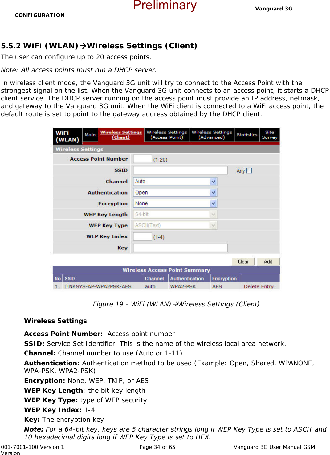                                  Vanguard 3G CONFIGURATION  001-7001-100 Version 1       Page 34 of 65       Vanguard 3G User Manual GSM Version  5.5.2 WiFi (WLAN)ÆWireless Settings (Client) The user can configure up to 20 access points.  Note: All access points must run a DHCP server. In wireless client mode, the Vanguard 3G unit will try to connect to the Access Point with the strongest signal on the list. When the Vanguard 3G unit connects to an access point, it starts a DHCP client service. The DHCP server running on the access point must provide an IP address, netmask, and gateway to the Vanguard 3G unit. When the WiFi client is connected to a WiFi access point, the default route is set to point to the gateway address obtained by the DHCP client.   Figure 19 - WiFi (WLAN)ÆWireless Settings (Client)  Wireless Settings Access Point Number:  Access point number SSID: Service Set Identifier. This is the name of the wireless local area network. Channel: Channel number to use (Auto or 1-11) Authentication: Authentication method to be used (Example: Open, Shared, WPANONE, WPA-PSK, WPA2-PSK) Encryption: None, WEP, TKIP, or AES WEP Key Length: the bit key length WEP Key Type: type of WEP security WEP Key Index: 1-4 Key: The encryption key Note: For a 64-bit key, keys are 5 character strings long if WEP Key Type is set to ASCII and 10 hexadecimal digits long if WEP Key Type is set to HEX. Preliminary