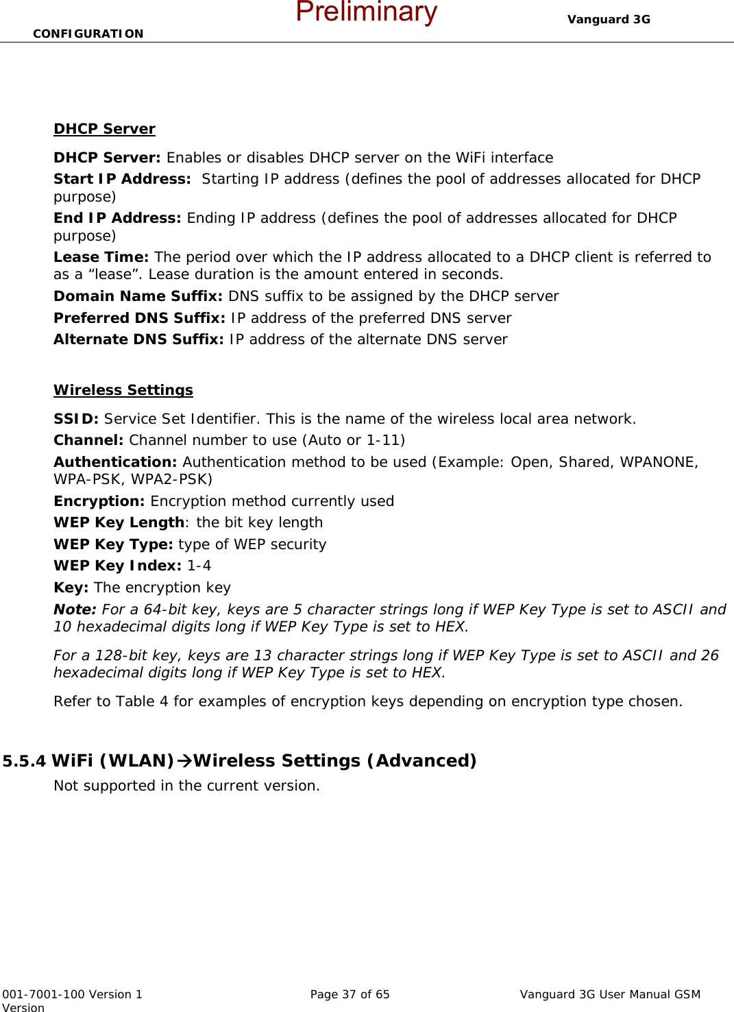                                  Vanguard 3G CONFIGURATION  001-7001-100 Version 1       Page 37 of 65       Vanguard 3G User Manual GSM Version   DHCP Server DHCP Server: Enables or disables DHCP server on the WiFi interface Start IP Address:  Starting IP address (defines the pool of addresses allocated for DHCP purpose) End IP Address: Ending IP address (defines the pool of addresses allocated for DHCP purpose) Lease Time: The period over which the IP address allocated to a DHCP client is referred to as a “lease”. Lease duration is the amount entered in seconds. Domain Name Suffix: DNS suffix to be assigned by the DHCP server Preferred DNS Suffix: IP address of the preferred DNS server Alternate DNS Suffix: IP address of the alternate DNS server   Wireless Settings SSID: Service Set Identifier. This is the name of the wireless local area network. Channel: Channel number to use (Auto or 1-11) Authentication: Authentication method to be used (Example: Open, Shared, WPANONE, WPA-PSK, WPA2-PSK) Encryption: Encryption method currently used  WEP Key Length: the bit key length WEP Key Type: type of WEP security WEP Key Index: 1-4 Key: The encryption key Note: For a 64-bit key, keys are 5 character strings long if WEP Key Type is set to ASCII and 10 hexadecimal digits long if WEP Key Type is set to HEX. For a 128-bit key, keys are 13 character strings long if WEP Key Type is set to ASCII and 26 hexadecimal digits long if WEP Key Type is set to HEX. Refer to Table 4 for examples of encryption keys depending on encryption type chosen.  5.5.4 WiFi (WLAN)ÆWireless Settings (Advanced) Not supported in the current version.  Preliminary