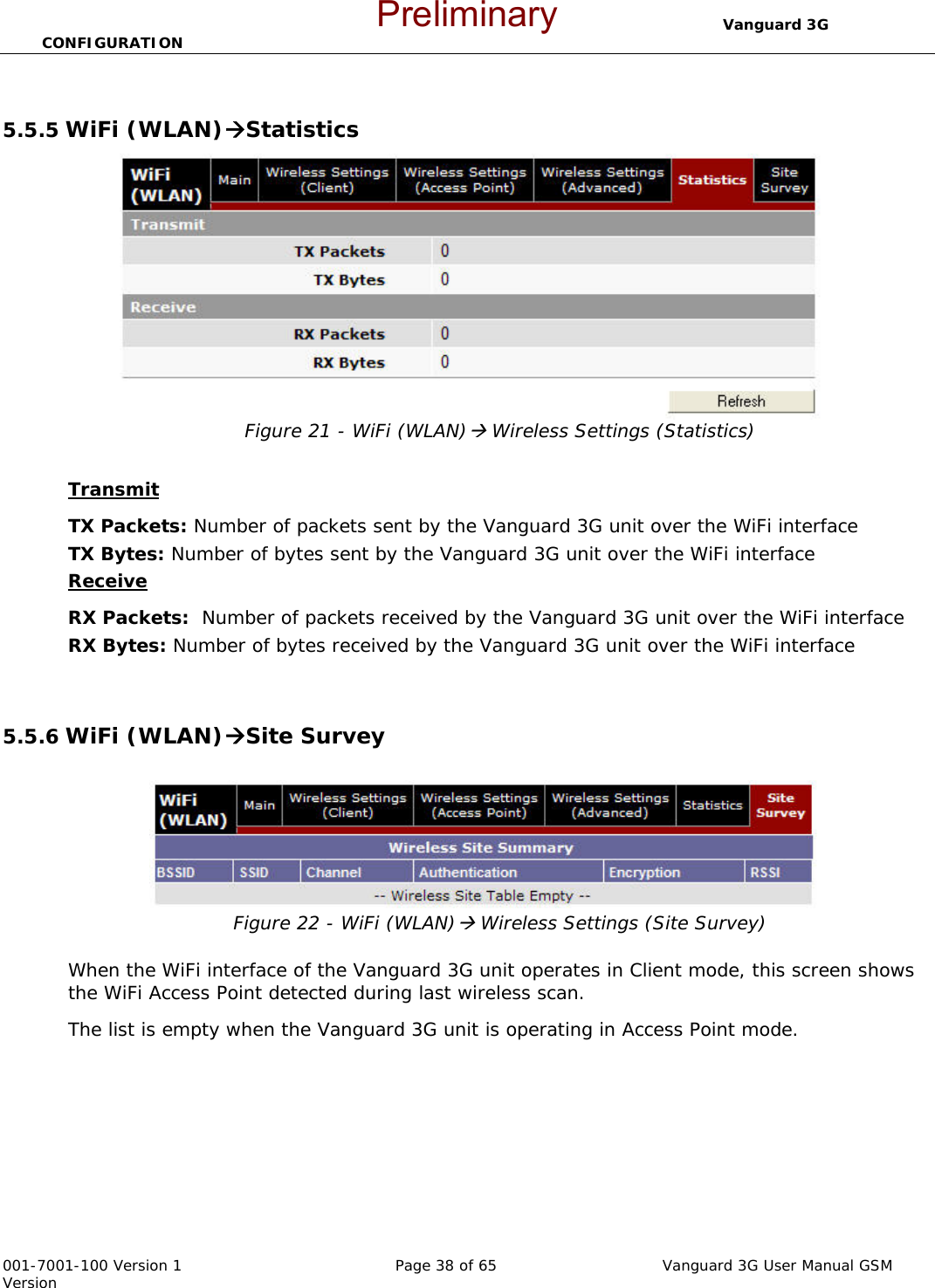                                  Vanguard 3G CONFIGURATION  001-7001-100 Version 1       Page 38 of 65       Vanguard 3G User Manual GSM Version  5.5.5 WiFi (WLAN)ÆStatistics Figure 21 - WiFi (WLAN)Æ Wireless Settings (Statistics)  Transmit TX Packets: Number of packets sent by the Vanguard 3G unit over the WiFi interface TX Bytes: Number of bytes sent by the Vanguard 3G unit over the WiFi interface Receive  RX Packets:  Number of packets received by the Vanguard 3G unit over the WiFi interface RX Bytes: Number of bytes received by the Vanguard 3G unit over the WiFi interface   5.5.6 WiFi (WLAN)ÆSite Survey  Figure 22 - WiFi (WLAN)Æ Wireless Settings (Site Survey)  When the WiFi interface of the Vanguard 3G unit operates in Client mode, this screen shows the WiFi Access Point detected during last wireless scan.  The list is empty when the Vanguard 3G unit is operating in Access Point mode.  Preliminary
