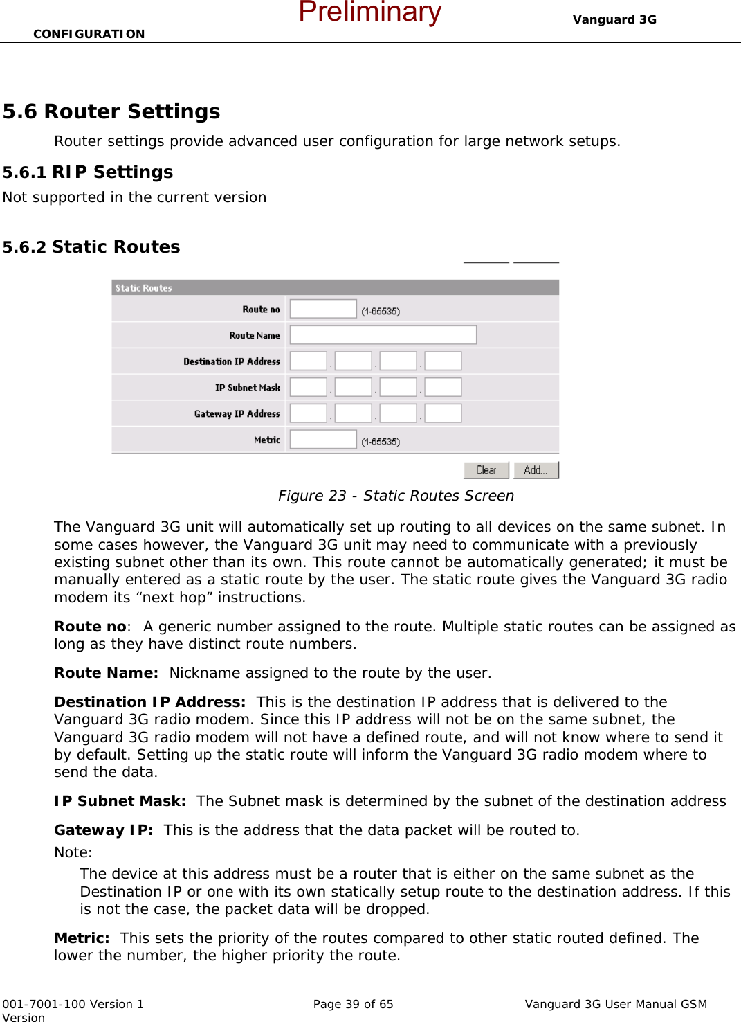                                 Vanguard 3G CONFIGURATION  001-7001-100 Version 1       Page 39 of 65       Vanguard 3G User Manual GSM Version  5.6 Router Settings Router settings provide advanced user configuration for large network setups.  5.6.1 RIP Settings Not supported in the current version  5.6.2 Static Routes  Figure 23 - Static Routes Screen  The Vanguard 3G unit will automatically set up routing to all devices on the same subnet. In some cases however, the Vanguard 3G unit may need to communicate with a previously existing subnet other than its own. This route cannot be automatically generated; it must be manually entered as a static route by the user. The static route gives the Vanguard 3G radio modem its “next hop” instructions.   Route no:  A generic number assigned to the route. Multiple static routes can be assigned as long as they have distinct route numbers.   Route Name:  Nickname assigned to the route by the user. Destination IP Address:  This is the destination IP address that is delivered to the Vanguard 3G radio modem. Since this IP address will not be on the same subnet, the Vanguard 3G radio modem will not have a defined route, and will not know where to send it by default. Setting up the static route will inform the Vanguard 3G radio modem where to send the data.   IP Subnet Mask:  The Subnet mask is determined by the subnet of the destination address Gateway IP:  This is the address that the data packet will be routed to.  Note:   The device at this address must be a router that is either on the same subnet as the Destination IP or one with its own statically setup route to the destination address. If this is not the case, the packet data will be dropped.   Metric:  This sets the priority of the routes compared to other static routed defined. The lower the number, the higher priority the route.   Preliminary