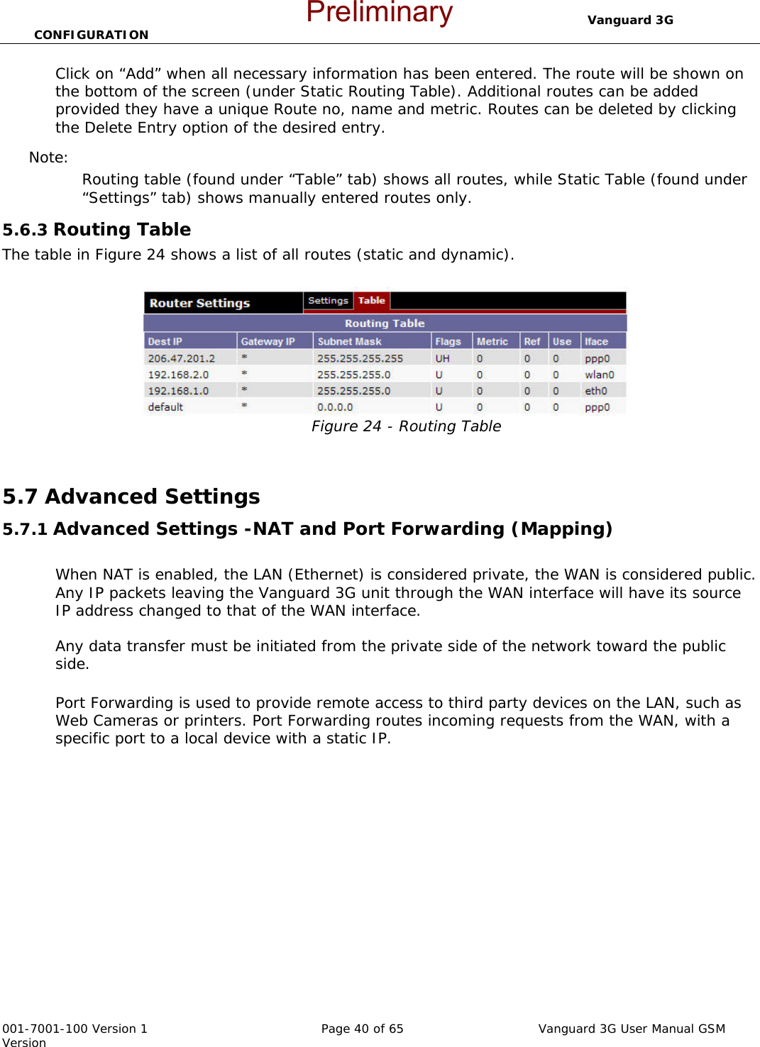                                  Vanguard 3G CONFIGURATION  001-7001-100 Version 1       Page 40 of 65       Vanguard 3G User Manual GSM Version Click on “Add” when all necessary information has been entered. The route will be shown on the bottom of the screen (under Static Routing Table). Additional routes can be added provided they have a unique Route no, name and metric. Routes can be deleted by clicking the Delete Entry option of the desired entry.   Note:   Routing table (found under “Table” tab) shows all routes, while Static Table (found under “Settings” tab) shows manually entered routes only.    5.6.3 Routing Table The table in Figure 24 shows a list of all routes (static and dynamic).  Figure 24 - Routing Table  5.7 Advanced Settings  5.7.1 Advanced Settings -NAT and Port Forwarding (Mapping)  When NAT is enabled, the LAN (Ethernet) is considered private, the WAN is considered public. Any IP packets leaving the Vanguard 3G unit through the WAN interface will have its source IP address changed to that of the WAN interface.  Any data transfer must be initiated from the private side of the network toward the public side.   Port Forwarding is used to provide remote access to third party devices on the LAN, such as Web Cameras or printers. Port Forwarding routes incoming requests from the WAN, with a specific port to a local device with a static IP.     Preliminary