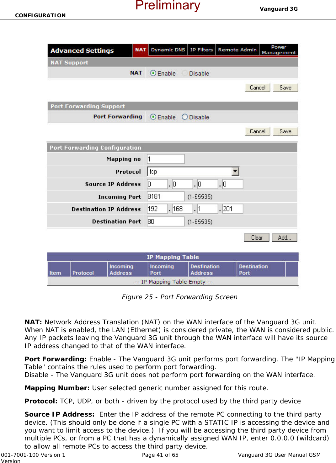                                  Vanguard 3G CONFIGURATION  001-7001-100 Version 1       Page 41 of 65       Vanguard 3G User Manual GSM Version  Figure 25 - Port Forwarding Screen   NAT: Network Address Translation (NAT) on the WAN interface of the Vanguard 3G unit.  When NAT is enabled, the LAN (Ethernet) is considered private, the WAN is considered public. Any IP packets leaving the Vanguard 3G unit through the WAN interface will have its source IP address changed to that of the WAN interface. Port Forwarding: Enable - The Vanguard 3G unit performs port forwarding. The &quot;IP Mapping Table&quot; contains the rules used to perform port forwarding. Disable - The Vanguard 3G unit does not perform port forwarding on the WAN interface. Mapping Number: User selected generic number assigned for this route.   Protocol: TCP, UDP, or both - driven by the protocol used by the third party device Source IP Address:  Enter the IP address of the remote PC connecting to the third party device. (This should only be done if a single PC with a STATIC IP is accessing the device and you want to limit access to the device.)  If you will be accessing the third party device from multiple PCs, or from a PC that has a dynamically assigned WAN IP, enter 0.0.0.0 (wildcard) to allow all remote PCs to access the third party device.    Preliminary