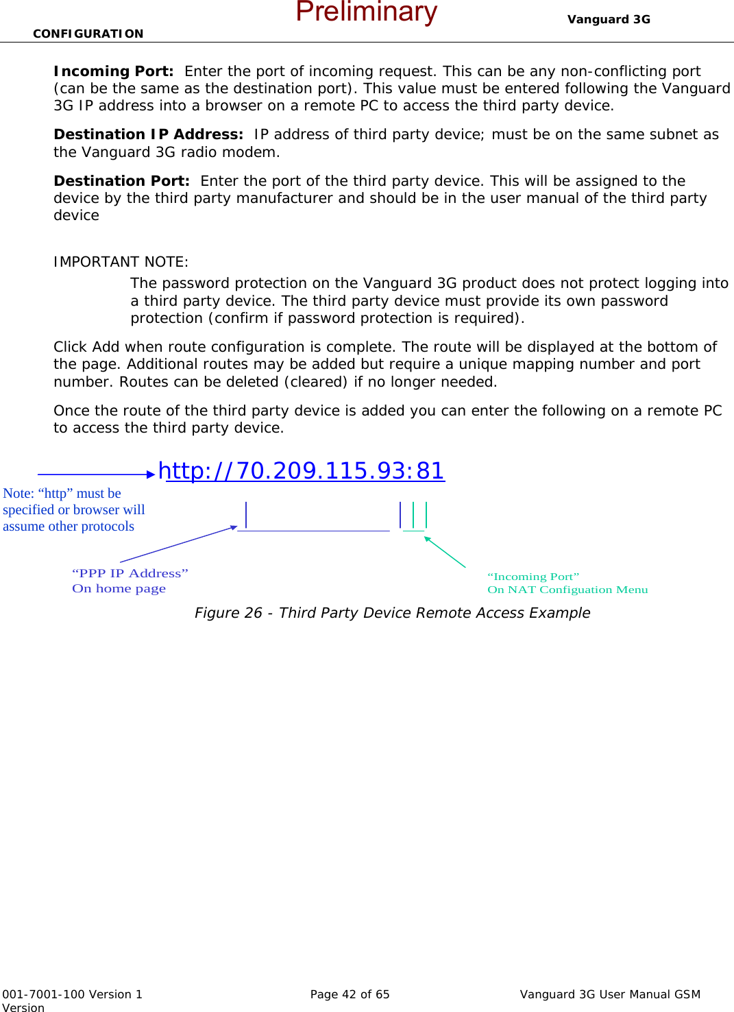                                  Vanguard 3G CONFIGURATION  001-7001-100 Version 1       Page 42 of 65       Vanguard 3G User Manual GSM Version Incoming Port:  Enter the port of incoming request. This can be any non-conflicting port (can be the same as the destination port). This value must be entered following the Vanguard 3G IP address into a browser on a remote PC to access the third party device.   Destination IP Address:  IP address of third party device; must be on the same subnet as the Vanguard 3G radio modem.     Destination Port:  Enter the port of the third party device. This will be assigned to the device by the third party manufacturer and should be in the user manual of the third party device    IMPORTANT NOTE:  The password protection on the Vanguard 3G product does not protect logging into a third party device. The third party device must provide its own password protection (confirm if password protection is required).   Click Add when route configuration is complete. The route will be displayed at the bottom of the page. Additional routes may be added but require a unique mapping number and port number. Routes can be deleted (cleared) if no longer needed.   Once the route of the third party device is added you can enter the following on a remote PC to access the third party device.                 Figure 26 - Third Party Device Remote Access Example             http://70.209.115.93:81  “PPP IP Address”On home page“Incoming Port”On NAT Configuation MenuNote: “http” must be specified or browser will assume other protocols Preliminary