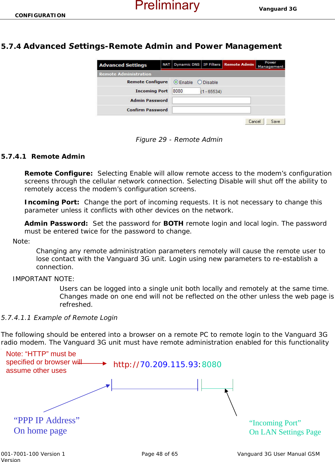                                  Vanguard 3G CONFIGURATION  001-7001-100 Version 1       Page 48 of 65       Vanguard 3G User Manual GSM Version  5.7.4 Advanced Settings-Remote Admin and Power Management   Figure 29 - Remote Admin  5.7.4.1  Remote Admin  Remote Configure:  Selecting Enable will allow remote access to the modem’s configuration screens through the cellular network connection. Selecting Disable will shut off the ability to remotely access the modem’s configuration screens. Incoming Port:  Change the port of incoming requests. It is not necessary to change this parameter unless it conflicts with other devices on the network.   Admin Password:  Set the password for BOTH remote login and local login. The password must be entered twice for the password to change.   Note:   Changing any remote administration parameters remotely will cause the remote user to lose contact with the Vanguard 3G unit. Login using new parameters to re-establish a connection.   IMPORTANT NOTE:   Users can be logged into a single unit both locally and remotely at the same time.  Changes made on one end will not be reflected on the other unless the web page is refreshed.   5.7.4.1.1 Example of Remote Login  The following should be entered into a browser on a remote PC to remote login to the Vanguard 3G radio modem. The Vanguard 3G unit must have remote administration enabled for this functionality to work.   http://70.209.115.93:8080    “PPP IP Address” On home page  “Incoming Port” On LAN Settings Page Note: “HTTP” must be specified or browser will assume other uses Preliminary