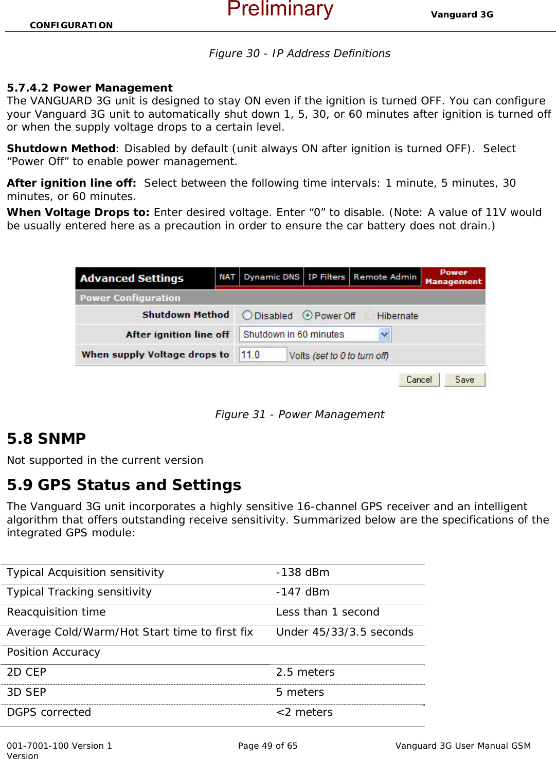                                  Vanguard 3G CONFIGURATION  001-7001-100 Version 1       Page 49 of 65       Vanguard 3G User Manual GSM Version Figure 30 - IP Address Definitions  5.7.4.2 Power Management  The VANGUARD 3G unit is designed to stay ON even if the ignition is turned OFF. You can configure your Vanguard 3G unit to automatically shut down 1, 5, 30, or 60 minutes after ignition is turned off or when the supply voltage drops to a certain level. Shutdown Method: Disabled by default (unit always ON after ignition is turned OFF).  Select “Power Off” to enable power management.  After ignition line off:  Select between the following time intervals: 1 minute, 5 minutes, 30 minutes, or 60 minutes. When Voltage Drops to: Enter desired voltage. Enter “0” to disable. (Note: A value of 11V would be usually entered here as a precaution in order to ensure the car battery does not drain.)     Figure 31 - Power Management 5.8 SNMP Not supported in the current version 5.9 GPS Status and Settings The Vanguard 3G unit incorporates a highly sensitive 16-channel GPS receiver and an intelligent algorithm that offers outstanding receive sensitivity. Summarized below are the specifications of the integrated GPS module:  Typical Acquisition sensitivity   -138 dBm Typical Tracking sensitivity   -147 dBm Reacquisition time   Less than 1 second Average Cold/Warm/Hot Start time to first fix  Under 45/33/3.5 seconds Position Accuracy     2D CEP  2.5 meters 3D SEP  5 meters DGPS corrected   &lt;2 meters Preliminary