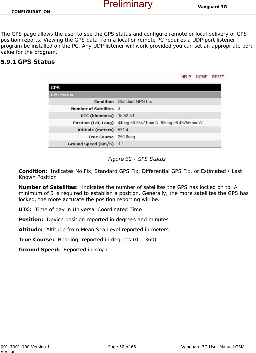                                  Vanguard 3G CONFIGURATION  001-7001-100 Version 1       Page 50 of 65       Vanguard 3G User Manual GSM Version   The GPS page allows the user to see the GPS status and configure remote or local delivery of GPS position reports. Viewing the GPS data from a local or remote PC requires a UDP port listener program be installed on the PC. Any UDP listener will work provided you can set an appropriate port value for the program.   5.9.1 GPS Status  Figure 32 - GPS Status  Condition:  Indicates No Fix, Standard GPS Fix, Differential GPS Fix, or Estimated / Last Known Position Number of Satellites:  Indicates the number of satellites the GPS has locked on to. A minimum of 3 is required to establish a position. Generally, the more satellites the GPS has locked, the more accurate the position reporting will be.  UTC:  Time of day in Universal Coordinated Time Position:  Device position reported in degrees and minutes Altitude:  Altitude from Mean Sea Level reported in meters.   True Course:  Heading, reported in degrees (0 – 360) Ground Speed:  Reported in km/hr Preliminary