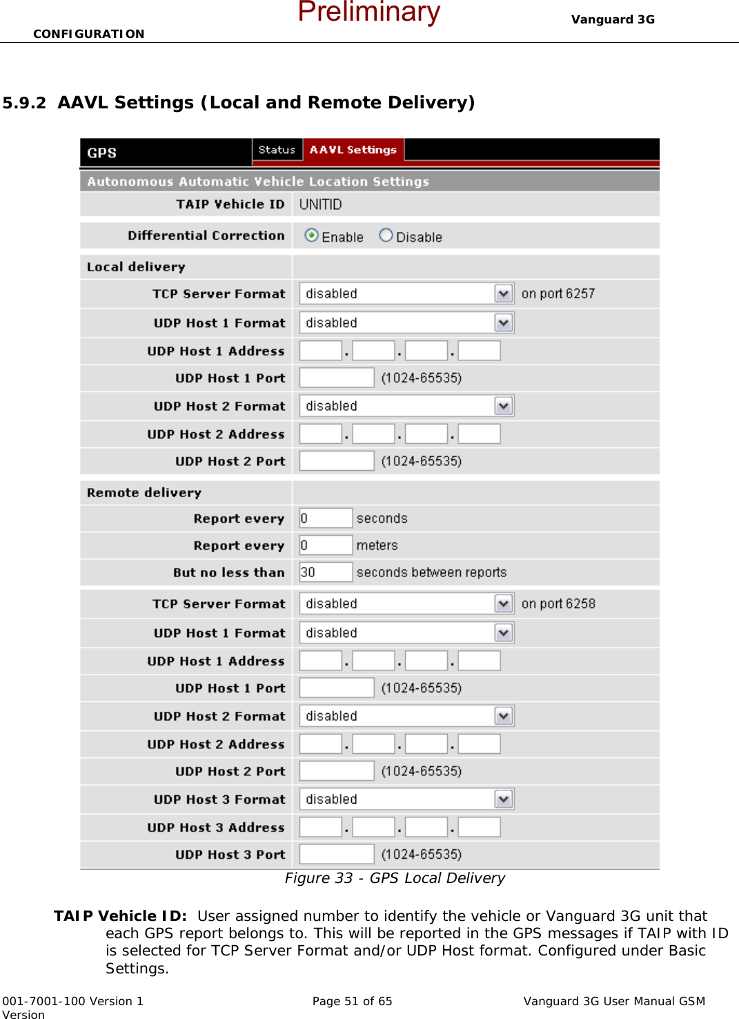                                  Vanguard 3G CONFIGURATION  001-7001-100 Version 1       Page 51 of 65       Vanguard 3G User Manual GSM Version  5.9.2  AAVL Settings (Local and Remote Delivery)  Figure 33 - GPS Local Delivery  TAIP Vehicle ID:  User assigned number to identify the vehicle or Vanguard 3G unit that each GPS report belongs to. This will be reported in the GPS messages if TAIP with ID is selected for TCP Server Format and/or UDP Host format. Configured under Basic Settings. Preliminary