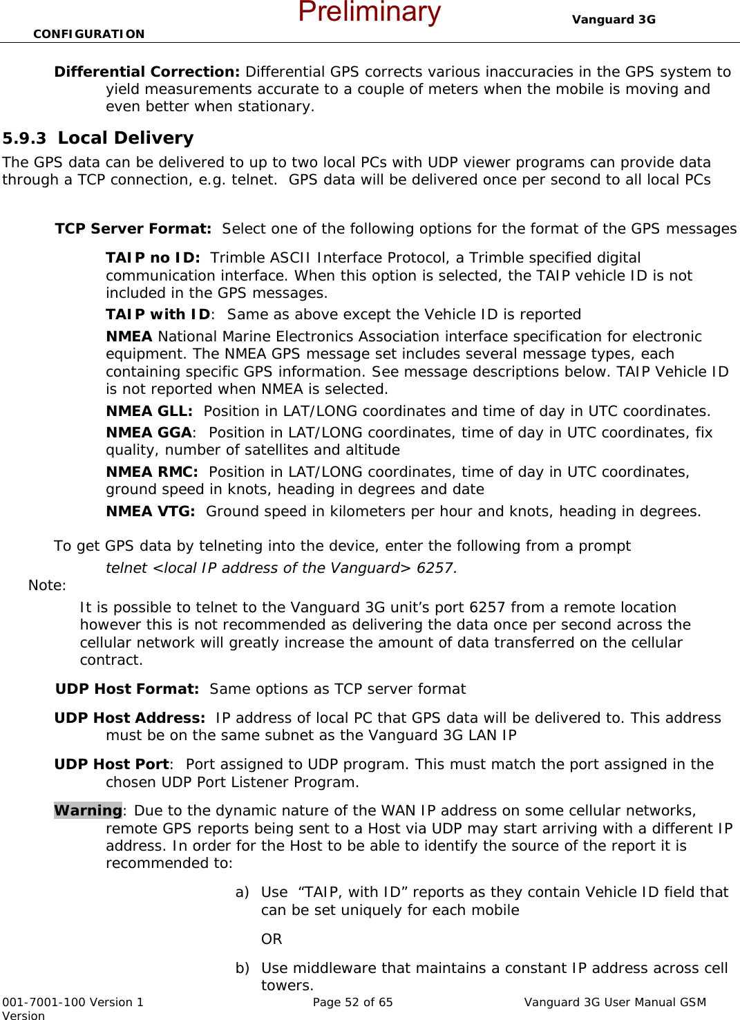                                  Vanguard 3G CONFIGURATION  001-7001-100 Version 1       Page 52 of 65       Vanguard 3G User Manual GSM Version Differential Correction: Differential GPS corrects various inaccuracies in the GPS system to yield measurements accurate to a couple of meters when the mobile is moving and even better when stationary. 5.9.3  Local Delivery The GPS data can be delivered to up to two local PCs with UDP viewer programs can provide data through a TCP connection, e.g. telnet.  GPS data will be delivered once per second to all local PCs  TCP Server Format:  Select one of the following options for the format of the GPS messages TAIP no ID:  Trimble ASCII Interface Protocol, a Trimble specified digital communication interface. When this option is selected, the TAIP vehicle ID is not included in the GPS messages.   TAIP with ID:  Same as above except the Vehicle ID is reported NMEA National Marine Electronics Association interface specification for electronic equipment. The NMEA GPS message set includes several message types, each containing specific GPS information. See message descriptions below. TAIP Vehicle ID is not reported when NMEA is selected.   NMEA GLL:  Position in LAT/LONG coordinates and time of day in UTC coordinates.   NMEA GGA:  Position in LAT/LONG coordinates, time of day in UTC coordinates, fix quality, number of satellites and altitude NMEA RMC:  Position in LAT/LONG coordinates, time of day in UTC coordinates, ground speed in knots, heading in degrees and date NMEA VTG:  Ground speed in kilometers per hour and knots, heading in degrees.    To get GPS data by telneting into the device, enter the following from a prompt  telnet &lt;local IP address of the Vanguard&gt; 6257.   Note:   It is possible to telnet to the Vanguard 3G unit’s port 6257 from a remote location however this is not recommended as delivering the data once per second across the cellular network will greatly increase the amount of data transferred on the cellular contract.   UDP Host Format:  Same options as TCP server format  UDP Host Address:  IP address of local PC that GPS data will be delivered to. This address must be on the same subnet as the Vanguard 3G LAN IP  UDP Host Port:  Port assigned to UDP program. This must match the port assigned in the chosen UDP Port Listener Program.    Warning: Due to the dynamic nature of the WAN IP address on some cellular networks, remote GPS reports being sent to a Host via UDP may start arriving with a different IP address. In order for the Host to be able to identify the source of the report it is recommended to:  a) Use  “TAIP, with ID” reports as they contain Vehicle ID field that can be set uniquely for each mobile OR b) Use middleware that maintains a constant IP address across cell towers. Preliminary