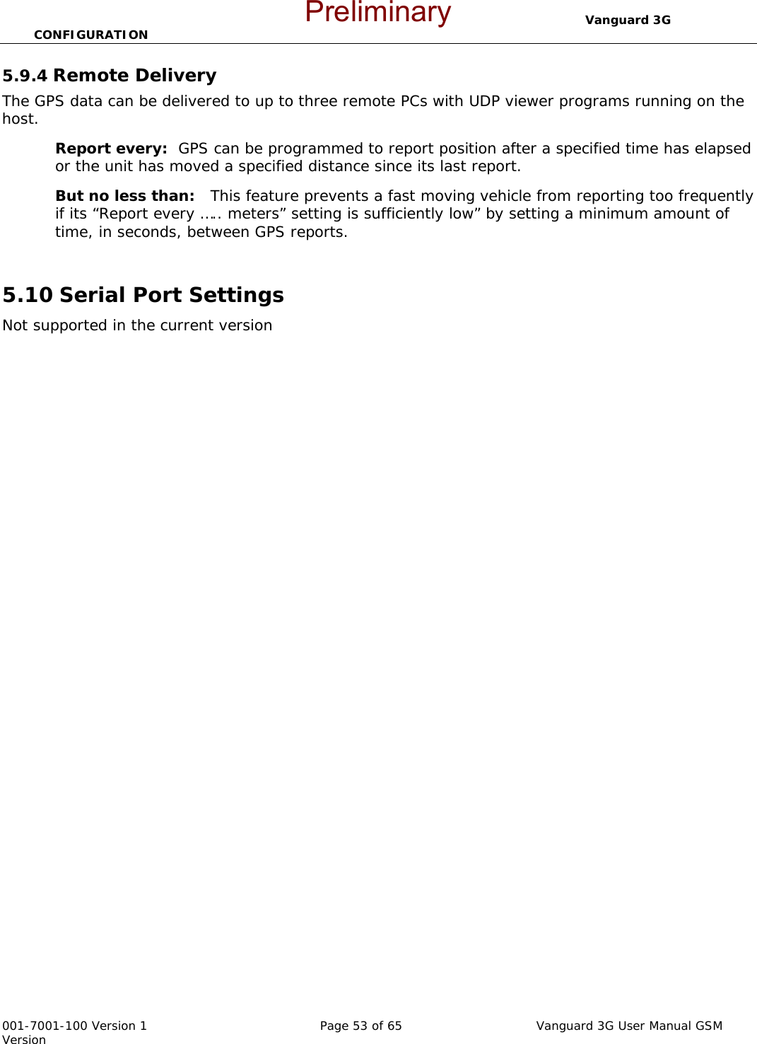                                  Vanguard 3G CONFIGURATION  001-7001-100 Version 1       Page 53 of 65       Vanguard 3G User Manual GSM Version 5.9.4 Remote Delivery    The GPS data can be delivered to up to three remote PCs with UDP viewer programs running on the host. Report every:  GPS can be programmed to report position after a specified time has elapsed or the unit has moved a specified distance since its last report.   But no less than:   This feature prevents a fast moving vehicle from reporting too frequently if its “Report every ….. meters” setting is sufficiently low” by setting a minimum amount of time, in seconds, between GPS reports.    5.10 Serial Port Settings Not supported in the current version Preliminary