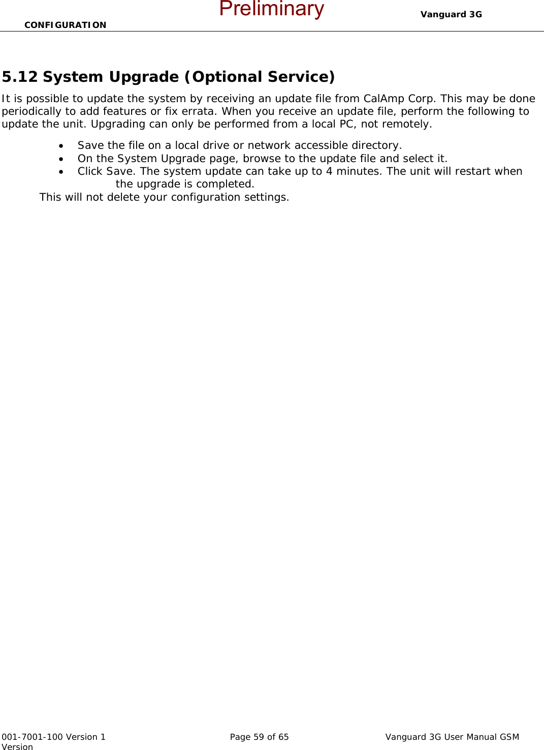                                  Vanguard 3G CONFIGURATION  001-7001-100 Version 1       Page 59 of 65       Vanguard 3G User Manual GSM Version  5.12 System Upgrade (Optional Service) It is possible to update the system by receiving an update file from CalAmp Corp. This may be done periodically to add features or fix errata. When you receive an update file, perform the following to update the unit. Upgrading can only be performed from a local PC, not remotely. • Save the file on a local drive or network accessible directory.   • On the System Upgrade page, browse to the update file and select it.   • Click Save. The system update can take up to 4 minutes. The unit will restart when         the upgrade is completed.   This will not delete your configuration settings.     Preliminary