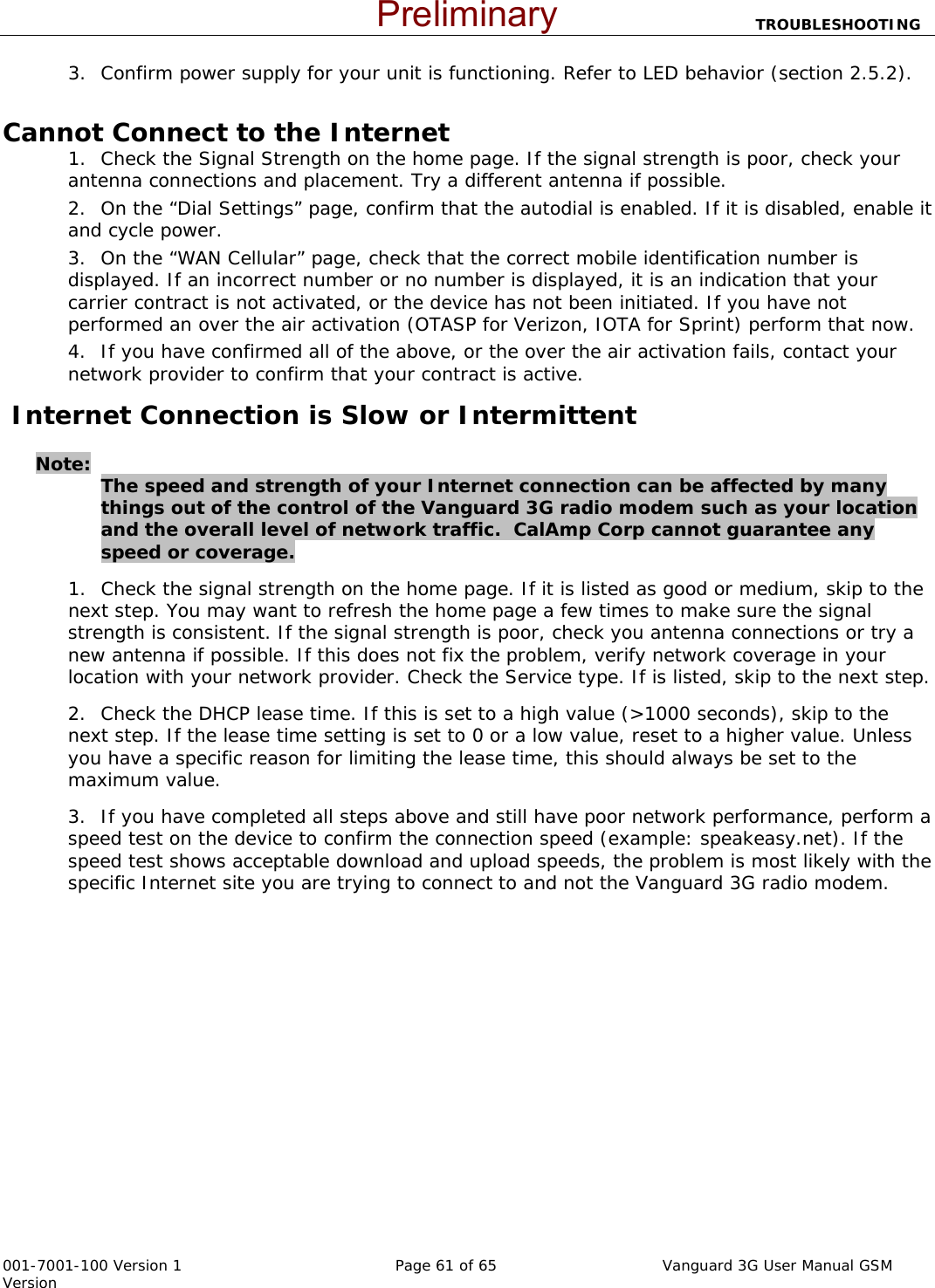                          TROUBLESHOOTING  001-7001-100 Version 1       Page 61 of 65       Vanguard 3G User Manual GSM Version 3. Confirm power supply for your unit is functioning. Refer to LED behavior (section 2.5.2).    Cannot Connect to the Internet 1. Check the Signal Strength on the home page. If the signal strength is poor, check your antenna connections and placement. Try a different antenna if possible.   2. On the “Dial Settings” page, confirm that the autodial is enabled. If it is disabled, enable it and cycle power.   3. On the “WAN Cellular” page, check that the correct mobile identification number is displayed. If an incorrect number or no number is displayed, it is an indication that your carrier contract is not activated, or the device has not been initiated. If you have not performed an over the air activation (OTASP for Verizon, IOTA for Sprint) perform that now.   4. If you have confirmed all of the above, or the over the air activation fails, contact your network provider to confirm that your contract is active.    Internet Connection is Slow or Intermittent    Note:   The speed and strength of your Internet connection can be affected by many things out of the control of the Vanguard 3G radio modem such as your location and the overall level of network traffic.  CalAmp Corp cannot guarantee any speed or coverage.   1. Check the signal strength on the home page. If it is listed as good or medium, skip to the next step. You may want to refresh the home page a few times to make sure the signal strength is consistent. If the signal strength is poor, check you antenna connections or try a new antenna if possible. If this does not fix the problem, verify network coverage in your location with your network provider. Check the Service type. If is listed, skip to the next step.   2. Check the DHCP lease time. If this is set to a high value (&gt;1000 seconds), skip to the next step. If the lease time setting is set to 0 or a low value, reset to a higher value. Unless you have a specific reason for limiting the lease time, this should always be set to the maximum value. 3. If you have completed all steps above and still have poor network performance, perform a speed test on the device to confirm the connection speed (example: speakeasy.net). If the speed test shows acceptable download and upload speeds, the problem is most likely with the specific Internet site you are trying to connect to and not the Vanguard 3G radio modem.        Preliminary