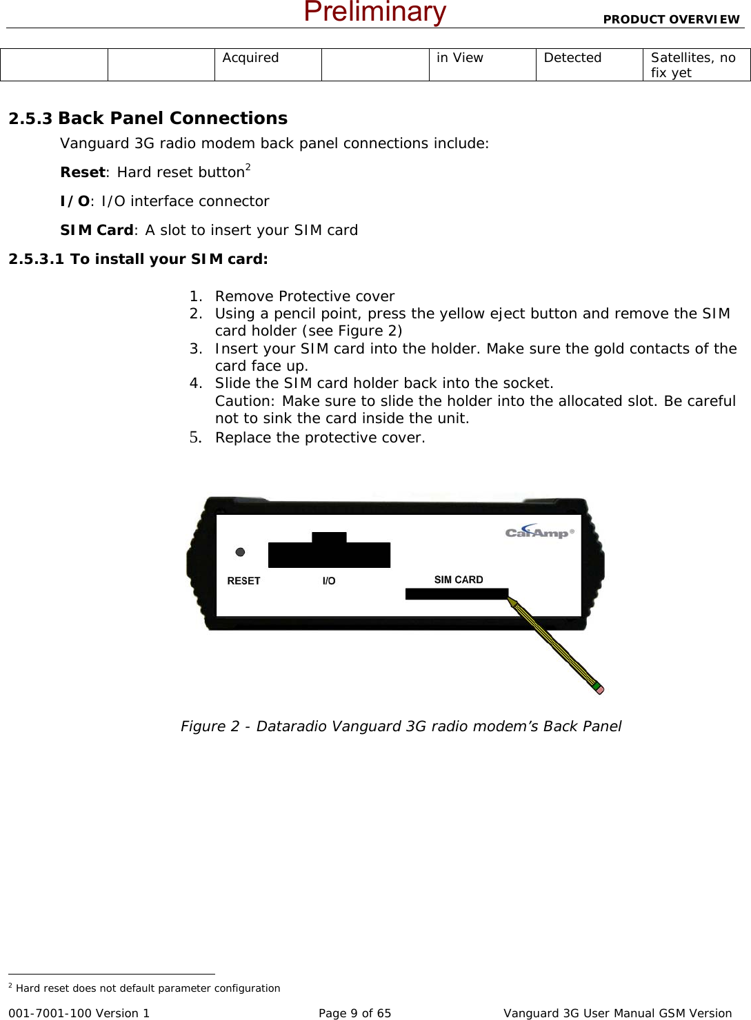                          PRODUCT OVERVIEW  001-7001-100 Version 1       Page 9 of 65       Vanguard 3G User Manual GSM Version Acquired in View Detected Satellites, no fix yet  2.5.3 Back Panel Connections Vanguard 3G radio modem back panel connections include: Reset: Hard reset button2 I/O: I/O interface connector SIM Card: A slot to insert your SIM card 2.5.3.1 To install your SIM card:  1. Remove Protective cover 2. Using a pencil point, press the yellow eject button and remove the SIM card holder (see Figure 2) 3. Insert your SIM card into the holder. Make sure the gold contacts of the card face up.  4. Slide the SIM card holder back into the socket. Caution: Make sure to slide the holder into the allocated slot. Be careful not to sink the card inside the unit. 5. Replace the protective cover.    Figure 2 - Dataradio Vanguard 3G radio modem’s Back Panel                                                  2 Hard reset does not default parameter configuration  Preliminary